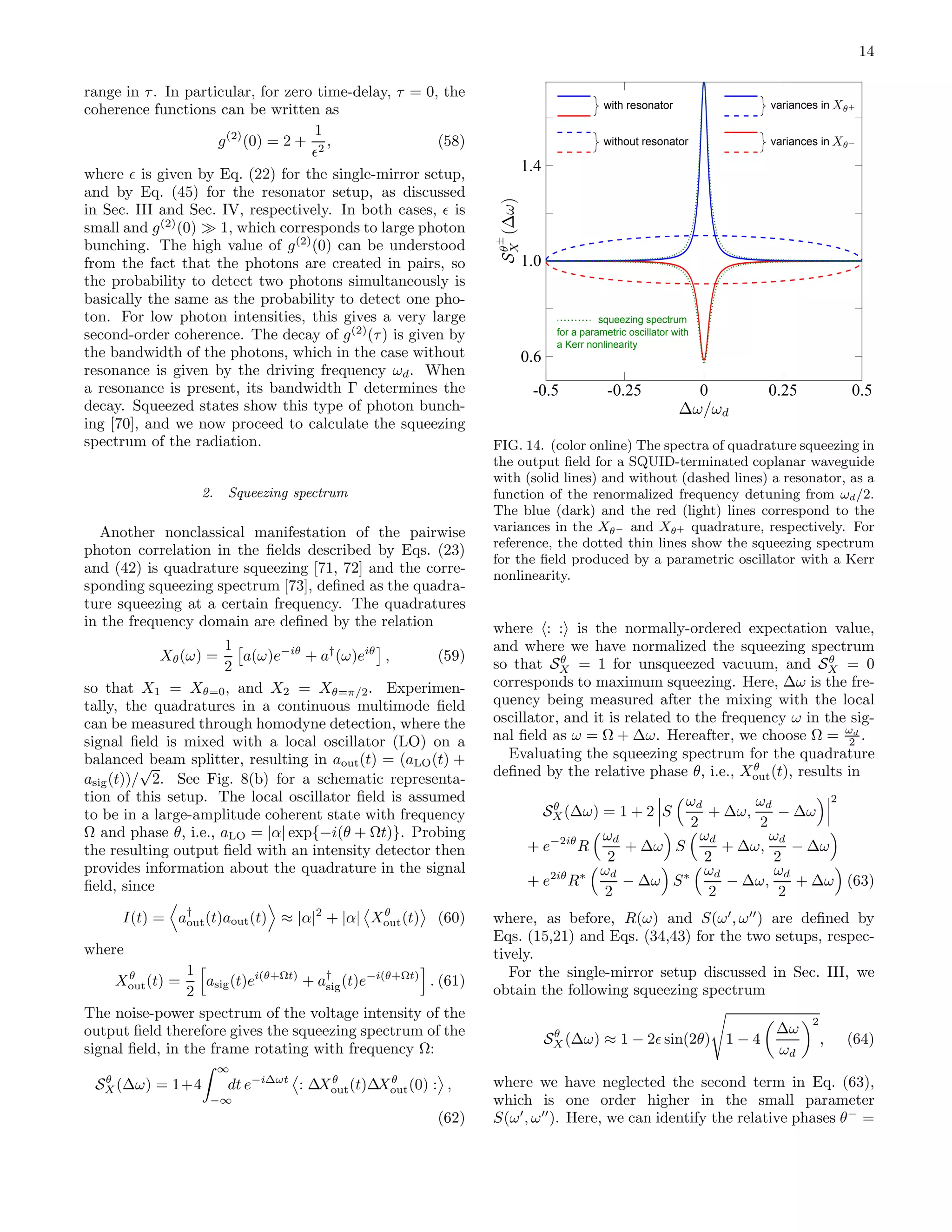14
range in τ. In particular, for zero time-delay, τ = 0, the
coherence functions can be written as
g(2)
(0) = 2 +
1
ǫ2
, (58)
where ǫ is given by Eq. (22) for the single-mirror setup,
and by Eq. (45) for the resonator setup, as discussed
in Sec. III and Sec. IV, respectively. In both cases, ǫ is
small and g(2)
(0) ≫ 1, which corresponds to large photon
bunching. The high value of g(2)
(0) can be understood
from the fact that the photons are created in pairs, so
the probability to detect two photons simultaneously is
basically the same as the probability to detect one pho-
ton. For low photon intensities, this gives a very large
second-order coherence. The decay of g(2)
(τ) is given by
the bandwidth of the photons, which in the case without
resonance is given by the driving frequency ωd. When
a resonance is present, its bandwidth Γ determines the
decay. Squeezed states show this type of photon bunch-
ing [70], and we now proceed to calculate the squeezing
spectrum of the radiation.
2. Squeezing spectrum
Another nonclassical manifestation of the pairwise
photon correlation in the ﬁelds described by Eqs. (23)
and (42) is quadrature squeezing [71, 72] and the corre-
sponding squeezing spectrum [73], deﬁned as the quadra-
ture squeezing at a certain frequency. The quadratures
in the frequency domain are deﬁned by the relation
Xθ(ω) =
1
2
a(ω)e−iθ
+ a†
(ω)eiθ
, (59)
so that X1 = Xθ=0, and X2 = Xθ=π/2. Experimen-
tally, the quadratures in a continuous multimode ﬁeld
can be measured through homodyne detection, where the
signal ﬁeld is mixed with a local oscillator (LO) on a
balanced beam splitter, resulting in aout(t) = (aLO(t) +
asig(t))/
√
2. See Fig. 8(b) for a schematic representa-
tion of this setup. The local oscillator ﬁeld is assumed
to be in a large-amplitude coherent state with frequency
Ω and phase θ, i.e., aLO = |α| exp{−i(θ + Ωt)}. Probing
the resulting output ﬁeld with an intensity detector then
provides information about the quadrature in the signal
ﬁeld, since
I(t) = a†
out(t)aout(t) ≈ |α|2
+ |α| Xθ
out(t) (60)
where
Xθ
out(t) =
1
2
asig(t)ei(θ+Ωt)
+ a†
sig(t)e−i(θ+Ωt)
. (61)
The noise-power spectrum of the voltage intensity of the
output ﬁeld therefore gives the squeezing spectrum of the
signal ﬁeld, in the frame rotating with frequency Ω:
Sθ
X(∆ω) = 1+4
∞
−∞
dt e−i∆ωt
: ∆Xθ
out(t)∆Xθ
out(0) : ,
(62)
0.6
1.0
1.4
-0.5 -0.25 0 0.25 0.5
with resonator
without resonator
squeezing spectrum
for a parametric oscillator with
a Kerr nonlinearity
variances in
variances in
FIG. 14. (color online) The spectra of quadrature squeezing in
the output ﬁeld for a SQUID-terminated coplanar waveguide
with (solid lines) and without (dashed lines) a resonator, as a
function of the renormalized frequency detuning from ωd/2.
The blue (dark) and the red (light) lines correspond to the
variances in the Xθ− and Xθ+ quadrature, respectively. For
reference, the dotted thin lines show the squeezing spectrum
for the ﬁeld produced by a parametric oscillator with a Kerr
nonlinearity.
where : : is the normally-ordered expectation value,
and where we have normalized the squeezing spectrum
so that Sθ
X = 1 for unsqueezed vacuum, and Sθ
X = 0
corresponds to maximum squeezing. Here, ∆ω is the fre-
quency being measured after the mixing with the local
oscillator, and it is related to the frequency ω in the sig-
nal ﬁeld as ω = Ω + ∆ω. Hereafter, we choose Ω = ωd
2 .
Evaluating the squeezing spectrum for the quadrature
deﬁned by the relative phase θ, i.e., Xθ
out(t), results in
Sθ
X(∆ω) = 1 + 2 S
ωd
2
+ ∆ω,
ωd
2
− ∆ω
2
+ e−2iθ
R
ωd
2
+ ∆ω S
ωd
2
+ ∆ω,
ωd
2
− ∆ω
+ e2iθ
R∗ ωd
2
− ∆ω S∗ ωd
2
− ∆ω,
ωd
2
+ ∆ω (63)
where, as before, R(ω) and S(ω′
, ω′′
) are deﬁned by
Eqs. (15,21) and Eqs. (34,43) for the two setups, respec-
tively.
For the single-mirror setup discussed in Sec. III, we
obtain the following squeezing spectrum
Sθ
X (∆ω) ≈ 1 − 2ǫ sin(2θ) 1 − 4
∆ω
ωd
2
, (64)
where we have neglected the second term in Eq. (63),
which is one order higher in the small parameter
S(ω′
, ω′′
). Here, we can identify the relative phases θ−
=
 
