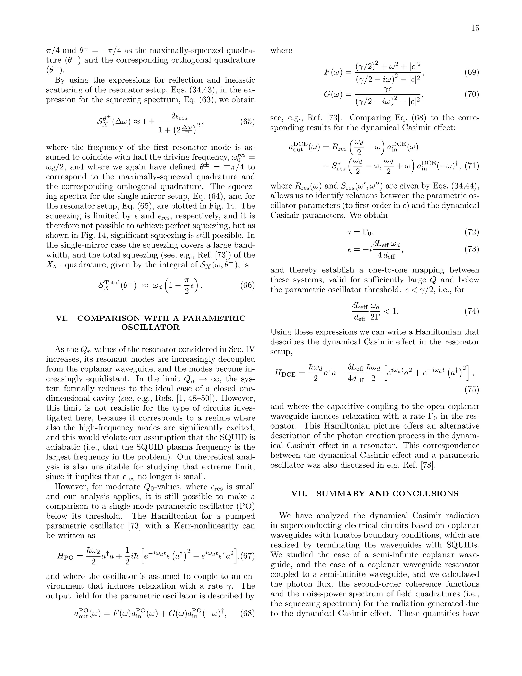 15
π/4 and θ+
= −π/4 as the maximally-squeezed quadra-
ture (θ−
) and the corresponding orthogonal quadrature
(θ+
).
By using the expressions for reﬂection and inelastic
scattering of the resonator setup, Eqs. (34,43), in the ex-
pression for the squeezing spectrum, Eq. (63), we obtain
Sθ±
X (∆ω) ≈ 1 ±
2ǫres
1 + 2∆ω
Γ
2 , (65)
where the frequency of the ﬁrst resonator mode is as-
sumed to coincide with half the driving frequency, ωres
0 =
ωd/2, and where we again have deﬁned θ±
= ∓π/4 to
correspond to the maximally-squeezed quadrature and
the corresponding orthogonal quadrature. The squeez-
ing spectra for the single-mirror setup, Eq. (64), and for
the resonator setup, Eq. (65), are plotted in Fig. 14. The
squeezing is limited by ǫ and ǫres, respectively, and it is
therefore not possible to achieve perfect squeezing, but as
shown in Fig. 14, signiﬁcant squeezing is still possible. In
the single-mirror case the squeezing covers a large band-
width, and the total squeezing (see, e.g., Ref. [73]) of the
Xθ− quadrature, given by the integral of SX (ω, θ−
), is
STotal
X (θ−
) ≈ ωd 1 −
π
2
ǫ . (66)
VI. COMPARISON WITH A PARAMETRIC
OSCILLATOR
As the Qn values of the resonator considered in Sec. IV
increases, its resonant modes are increasingly decoupled
from the coplanar waveguide, and the modes become in-
creasingly equidistant. In the limit Qn → ∞, the sys-
tem formally reduces to the ideal case of a closed one-
dimensional cavity (see, e.g., Refs. [1, 48–50]). However,
this limit is not realistic for the type of circuits inves-
tigated here, because it corresponds to a regime where
also the high-frequency modes are signiﬁcantly excited,
and this would violate our assumption that the SQUID is
adiabatic (i.e., that the SQUID plasma frequency is the
largest frequency in the problem). Our theoretical anal-
ysis is also unsuitable for studying that extreme limit,
since it implies that ǫres no longer is small.
However, for moderate Q0-values, where ǫres is small
and our analysis applies, it is still possible to make a
comparison to a single-mode parametric oscillator (PO)
below its threshold. The Hamiltonian for a pumped
parametric oscillator [73] with a Kerr-nonlinearity can
be written as
HPO =
¯hω2
2
a†
a +
1
2
i¯h e−iωdt
ǫ a† 2
− eiωdt
ǫ∗
a2
,(67)
and where the oscillator is assumed to couple to an en-
vironment that induces relaxation with a rate γ. The
output ﬁeld for the parametric oscillator is described by
aPO
out(ω) = F(ω)aPO
in (ω) + G(ω)aPO
in (−ω)†
, (68)
where
F(ω) =
(γ/2)
2
+ ω2
+ |ǫ|2
(γ/2 − iω)
2
− |ǫ|2
, (69)
G(ω) =
γǫ
(γ/2 − iω)
2
− |ǫ|2
, (70)
see, e.g., Ref. [73]. Comparing Eq. (68) to the corre-
sponding results for the dynamical Casimir eﬀect:
aDCE
out (ω) = Rres
ωd
2
+ ω aDCE
in (ω)
+ S∗
res
ωd
2
− ω,
ωd
2
+ ω aDCE
in (−ω)†
, (71)
where Rres(ω) and Sres(ω′
, ω′′
) are given by Eqs. (34,44),
allows us to identify relations between the parametric os-
cillator parameters (to ﬁrst order in ǫ) and the dynamical
Casimir parameters. We obtain
γ = Γ0, (72)
ǫ = −i
δLeﬀ ωd
4 deﬀ
, (73)
and thereby establish a one-to-one mapping between
these systems, valid for suﬃciently large Q and below
the parametric oscillator threshold: ǫ < γ/2, i.e., for
δLeﬀ
deﬀ
ωd
2Γ
< 1. (74)
Using these expressions we can write a Hamiltonian that
describes the dynamical Casimir eﬀect in the resonator
setup,
HDCE =
¯hωd
2
a†
a −
δLeﬀ
4deﬀ
¯hωd
2
eiωdt
a2
+ e−iωdt
a† 2
,
(75)
and where the capacitive coupling to the open coplanar
waveguide induces relaxation with a rate Γ0 in the res-
onator. This Hamiltonian picture oﬀers an alternative
description of the photon creation process in the dynam-
ical Casimir eﬀect in a resonator. This correspondence
between the dynamical Casimir eﬀect and a parametric
oscillator was also discussed in e.g. Ref. [78].
VII. SUMMARY AND CONCLUSIONS
We have analyzed the dynamical Casimir radiation
in superconducting electrical circuits based on coplanar
waveguides with tunable boundary conditions, which are
realized by terminating the waveguides with SQUIDs.
We studied the case of a semi-inﬁnite coplanar wave-
guide, and the case of a coplanar waveguide resonator
coupled to a semi-inﬁnite waveguide, and we calculated
the photon ﬂux, the second-order coherence functions
and the noise-power spectrum of ﬁeld quadratures (i.e.,
the squeezing spectrum) for the radiation generated due
to the dynamical Casimir eﬀect. These quantities have
 