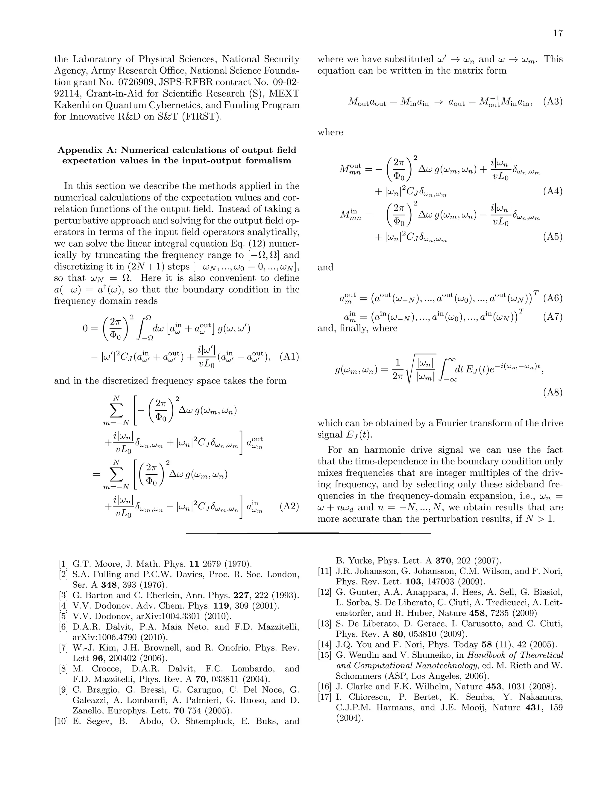 17
the Laboratory of Physical Sciences, National Security
Agency, Army Research Oﬃce, National Science Founda-
tion grant No. 0726909, JSPS-RFBR contract No. 09-02-
92114, Grant-in-Aid for Scientiﬁc Research (S), MEXT
Kakenhi on Quantum Cybernetics, and Funding Program
for Innovative R&D on S&T (FIRST).
Appendix A: Numerical calculations of output ﬁeld
expectation values in the input-output formalism
In this section we describe the methods applied in the
numerical calculations of the expectation values and cor-
relation functions of the output ﬁeld. Instead of taking a
perturbative approach and solving for the output ﬁeld op-
erators in terms of the input ﬁeld operators analytically,
we can solve the linear integral equation Eq. (12) numer-
ically by truncating the frequency range to [−Ω, Ω] and
discretizing it in (2N + 1) steps [−ωN , ..., ω0 = 0, ..., ωN ],
so that ωN = Ω. Here it is also convenient to deﬁne
a(−ω) = a†
(ω), so that the boundary condition in the
frequency domain reads
0 =
2π
Φ0
2 Ω
−Ω
dω ain
ω + aout
ω g(ω, ω′
)
− |ω′
|2
CJ (ain
ω′ + aout
ω′ ) +
i|ω′
|
vL0
(ain
ω′ − aout
ω′ ), (A1)
and in the discretized frequency space takes the form
N
m=−N
−
2π
Φ0
2
∆ω g(ωm, ωn)
+
i|ωn|
vL0
δωn,ωm + |ωn|2
CJ δωn,ωm aout
ωm
=
N
m=−N
2π
Φ0
2
∆ω g(ωm, ωn)
+
i|ωn|
vL0
δωm,ωn − |ωn|2
CJ δωm,ωn ain
ωm
(A2)
where we have substituted ω′
→ ωn and ω → ωm. This
equation can be written in the matrix form
Moutaout = Minain ⇒ aout = M−1
outMinain, (A3)
where
Mout
mn = −
2π
Φ0
2
∆ω g(ωm, ωn) +
i|ωn|
vL0
δωn,ωm
+ |ωn|2
CJ δωn,ωm (A4)
Min
mn =
2π
Φ0
2
∆ω g(ωm, ωn) −
i|ωn|
vL0
δωn,ωm
+ |ωn|2
CJ δωn,ωm (A5)
and
aout
m = aout
(ω−N ), ..., aout
(ω0), ..., aout
(ωN )
T
(A6)
ain
m = ain
(ω−N ), ..., ain
(ω0), ..., ain
(ωN )
T
(A7)
and, ﬁnally, where
g(ωm, ωn) =
1
2π
|ωn|
|ωm|
∞
−∞
dt EJ (t)e−i(ωm−ωn)t
,
(A8)
which can be obtained by a Fourier transform of the drive
signal EJ (t).
For an harmonic drive signal we can use the fact
that the time-dependence in the boundary condition only
mixes frequencies that are integer multiples of the driv-
ing frequency, and by selecting only these sideband fre-
quencies in the frequency-domain expansion, i.e., ωn =
ω + nωd and n = −N, ..., N, we obtain results that are
more accurate than the perturbation results, if N > 1.
[1] G.T. Moore, J. Math. Phys. 11 2679 (1970).
[2] S.A. Fulling and P.C.W. Davies, Proc. R. Soc. London,
Ser. A 348, 393 (1976).
[3] G. Barton and C. Eberlein, Ann. Phys. 227, 222 (1993).
[4] V.V. Dodonov, Adv. Chem. Phys. 119, 309 (2001).
[5] V.V. Dodonov, arXiv:1004.3301 (2010).
[6] D.A.R. Dalvit, P.A. Maia Neto, and F.D. Mazzitelli,
arXiv:1006.4790 (2010).
[7] W.-J. Kim, J.H. Brownell, and R. Onofrio, Phys. Rev.
Lett 96, 200402 (2006).
[8] M. Crocce, D.A.R. Dalvit, F.C. Lombardo, and
F.D. Mazzitelli, Phys. Rev. A 70, 033811 (2004).
[9] C. Braggio, G. Bressi, G. Carugno, C. Del Noce, G.
Galeazzi, A. Lombardi, A. Palmieri, G. Ruoso, and D.
Zanello, Europhys. Lett. 70 754 (2005).
[10] E. Segev, B. Abdo, O. Shtempluck, E. Buks, and
B. Yurke, Phys. Lett. A 370, 202 (2007).
[11] J.R. Johansson, G. Johansson, C.M. Wilson, and F. Nori,
Phys. Rev. Lett. 103, 147003 (2009).
[12] G. Gunter, A.A. Anappara, J. Hees, A. Sell, G. Biasiol,
L. Sorba, S. De Liberato, C. Ciuti, A. Tredicucci, A. Leit-
enstorfer, and R. Huber, Nature 458, 7235 (2009)
[13] S. De Liberato, D. Gerace, I. Carusotto, and C. Ciuti,
Phys. Rev. A 80, 053810 (2009).
[14] J.Q. You and F. Nori, Phys. Today 58 (11), 42 (2005).
[15] G. Wendin and V. Shumeiko, in Handbook of Theoretical
and Computational Nanotechnology, ed. M. Rieth and W.
Schommers (ASP, Los Angeles, 2006).
[16] J. Clarke and F.K. Wilhelm, Nature 453, 1031 (2008).
[17] I. Chiorescu, P. Bertet, K. Semba, Y. Nakamura,
C.J.P.M. Harmans, and J.E. Mooij, Nature 431, 159
(2004).
 