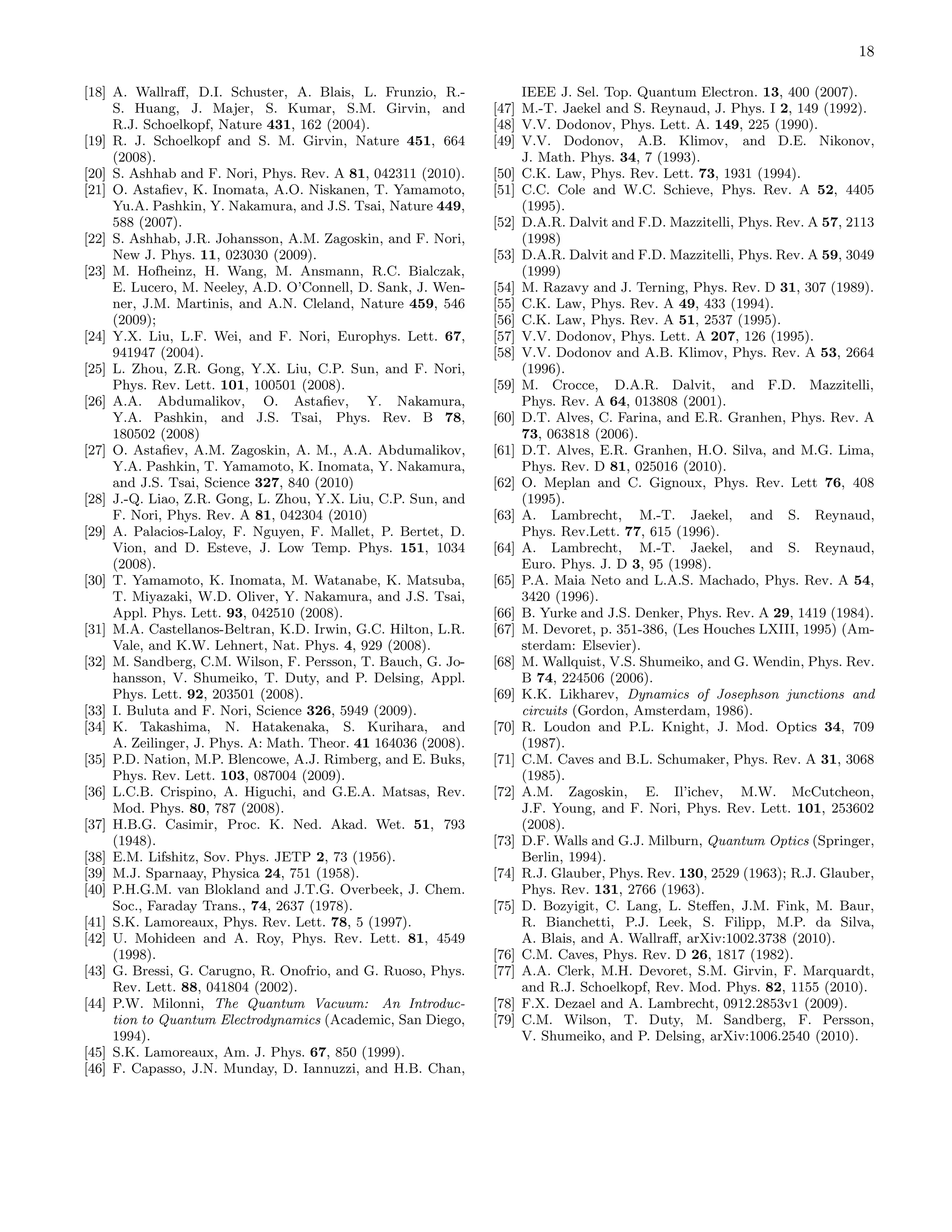 18
[18] A. Wallraﬀ, D.I. Schuster, A. Blais, L. Frunzio, R.-
S. Huang, J. Majer, S. Kumar, S.M. Girvin, and
R.J. Schoelkopf, Nature 431, 162 (2004).
[19] R. J. Schoelkopf and S. M. Girvin, Nature 451, 664
(2008).
[20] S. Ashhab and F. Nori, Phys. Rev. A 81, 042311 (2010).
[21] O. Astaﬁev, K. Inomata, A.O. Niskanen, T. Yamamoto,
Yu.A. Pashkin, Y. Nakamura, and J.S. Tsai, Nature 449,
588 (2007).
[22] S. Ashhab, J.R. Johansson, A.M. Zagoskin, and F. Nori,
New J. Phys. 11, 023030 (2009).
[23] M. Hofheinz, H. Wang, M. Ansmann, R.C. Bialczak,
E. Lucero, M. Neeley, A.D. O’Connell, D. Sank, J. Wen-
ner, J.M. Martinis, and A.N. Cleland, Nature 459, 546
(2009);
[24] Y.X. Liu, L.F. Wei, and F. Nori, Europhys. Lett. 67,
941947 (2004).
[25] L. Zhou, Z.R. Gong, Y.X. Liu, C.P. Sun, and F. Nori,
Phys. Rev. Lett. 101, 100501 (2008).
[26] A.A. Abdumalikov, O. Astaﬁev, Y. Nakamura,
Y.A. Pashkin, and J.S. Tsai, Phys. Rev. B 78,
180502 (2008)
[27] O. Astaﬁev, A.M. Zagoskin, A. M., A.A. Abdumalikov,
Y.A. Pashkin, T. Yamamoto, K. Inomata, Y. Nakamura,
and J.S. Tsai, Science 327, 840 (2010)
[28] J.-Q. Liao, Z.R. Gong, L. Zhou, Y.X. Liu, C.P. Sun, and
F. Nori, Phys. Rev. A 81, 042304 (2010)
[29] A. Palacios-Laloy, F. Nguyen, F. Mallet, P. Bertet, D.
Vion, and D. Esteve, J. Low Temp. Phys. 151, 1034
(2008).
[30] T. Yamamoto, K. Inomata, M. Watanabe, K. Matsuba,
T. Miyazaki, W.D. Oliver, Y. Nakamura, and J.S. Tsai,
Appl. Phys. Lett. 93, 042510 (2008).
[31] M.A. Castellanos-Beltran, K.D. Irwin, G.C. Hilton, L.R.
Vale, and K.W. Lehnert, Nat. Phys. 4, 929 (2008).
[32] M. Sandberg, C.M. Wilson, F. Persson, T. Bauch, G. Jo-
hansson, V. Shumeiko, T. Duty, and P. Delsing, Appl.
Phys. Lett. 92, 203501 (2008).
[33] I. Buluta and F. Nori, Science 326, 5949 (2009).
[34] K. Takashima, N. Hatakenaka, S. Kurihara, and
A. Zeilinger, J. Phys. A: Math. Theor. 41 164036 (2008).
[35] P.D. Nation, M.P. Blencowe, A.J. Rimberg, and E. Buks,
Phys. Rev. Lett. 103, 087004 (2009).
[36] L.C.B. Crispino, A. Higuchi, and G.E.A. Matsas, Rev.
Mod. Phys. 80, 787 (2008).
[37] H.B.G. Casimir, Proc. K. Ned. Akad. Wet. 51, 793
(1948).
[38] E.M. Lifshitz, Sov. Phys. JETP 2, 73 (1956).
[39] M.J. Sparnaay, Physica 24, 751 (1958).
[40] P.H.G.M. van Blokland and J.T.G. Overbeek, J. Chem.
Soc., Faraday Trans., 74, 2637 (1978).
[41] S.K. Lamoreaux, Phys. Rev. Lett. 78, 5 (1997).
[42] U. Mohideen and A. Roy, Phys. Rev. Lett. 81, 4549
(1998).
[43] G. Bressi, G. Carugno, R. Onofrio, and G. Ruoso, Phys.
Rev. Lett. 88, 041804 (2002).
[44] P.W. Milonni, The Quantum Vacuum: An Introduc-
tion to Quantum Electrodynamics (Academic, San Diego,
1994).
[45] S.K. Lamoreaux, Am. J. Phys. 67, 850 (1999).
[46] F. Capasso, J.N. Munday, D. Iannuzzi, and H.B. Chan,
IEEE J. Sel. Top. Quantum Electron. 13, 400 (2007).
[47] M.-T. Jaekel and S. Reynaud, J. Phys. I 2, 149 (1992).
[48] V.V. Dodonov, Phys. Lett. A. 149, 225 (1990).
[49] V.V. Dodonov, A.B. Klimov, and D.E. Nikonov,
J. Math. Phys. 34, 7 (1993).
[50] C.K. Law, Phys. Rev. Lett. 73, 1931 (1994).
[51] C.C. Cole and W.C. Schieve, Phys. Rev. A 52, 4405
(1995).
[52] D.A.R. Dalvit and F.D. Mazzitelli, Phys. Rev. A 57, 2113
(1998)
[53] D.A.R. Dalvit and F.D. Mazzitelli, Phys. Rev. A 59, 3049
(1999)
[54] M. Razavy and J. Terning, Phys. Rev. D 31, 307 (1989).
[55] C.K. Law, Phys. Rev. A 49, 433 (1994).
[56] C.K. Law, Phys. Rev. A 51, 2537 (1995).
[57] V.V. Dodonov, Phys. Lett. A 207, 126 (1995).
[58] V.V. Dodonov and A.B. Klimov, Phys. Rev. A 53, 2664
(1996).
[59] M. Crocce, D.A.R. Dalvit, and F.D. Mazzitelli,
Phys. Rev. A 64, 013808 (2001).
[60] D.T. Alves, C. Farina, and E.R. Granhen, Phys. Rev. A
73, 063818 (2006).
[61] D.T. Alves, E.R. Granhen, H.O. Silva, and M.G. Lima,
Phys. Rev. D 81, 025016 (2010).
[62] O. Meplan and C. Gignoux, Phys. Rev. Lett 76, 408
(1995).
[63] A. Lambrecht, M.-T. Jaekel, and S. Reynaud,
Phys. Rev.Lett. 77, 615 (1996).
[64] A. Lambrecht, M.-T. Jaekel, and S. Reynaud,
Euro. Phys. J. D 3, 95 (1998).
[65] P.A. Maia Neto and L.A.S. Machado, Phys. Rev. A 54,
3420 (1996).
[66] B. Yurke and J.S. Denker, Phys. Rev. A 29, 1419 (1984).
[67] M. Devoret, p. 351-386, (Les Houches LXIII, 1995) (Am-
sterdam: Elsevier).
[68] M. Wallquist, V.S. Shumeiko, and G. Wendin, Phys. Rev.
B 74, 224506 (2006).
[69] K.K. Likharev, Dynamics of Josephson junctions and
circuits (Gordon, Amsterdam, 1986).
[70] R. Loudon and P.L. Knight, J. Mod. Optics 34, 709
(1987).
[71] C.M. Caves and B.L. Schumaker, Phys. Rev. A 31, 3068
(1985).
[72] A.M. Zagoskin, E. Il’ichev, M.W. McCutcheon,
J.F. Young, and F. Nori, Phys. Rev. Lett. 101, 253602
(2008).
[73] D.F. Walls and G.J. Milburn, Quantum Optics (Springer,
Berlin, 1994).
[74] R.J. Glauber, Phys. Rev. 130, 2529 (1963); R.J. Glauber,
Phys. Rev. 131, 2766 (1963).
[75] D. Bozyigit, C. Lang, L. Steﬀen, J.M. Fink, M. Baur,
R. Bianchetti, P.J. Leek, S. Filipp, M.P. da Silva,
A. Blais, and A. Wallraﬀ, arXiv:1002.3738 (2010).
[76] C.M. Caves, Phys. Rev. D 26, 1817 (1982).
[77] A.A. Clerk, M.H. Devoret, S.M. Girvin, F. Marquardt,
and R.J. Schoelkopf, Rev. Mod. Phys. 82, 1155 (2010).
[78] F.X. Dezael and A. Lambrecht, 0912.2853v1 (2009).
[79] C.M. Wilson, T. Duty, M. Sandberg, F. Persson,
V. Shumeiko, and P. Delsing, arXiv:1006.2540 (2010).
 