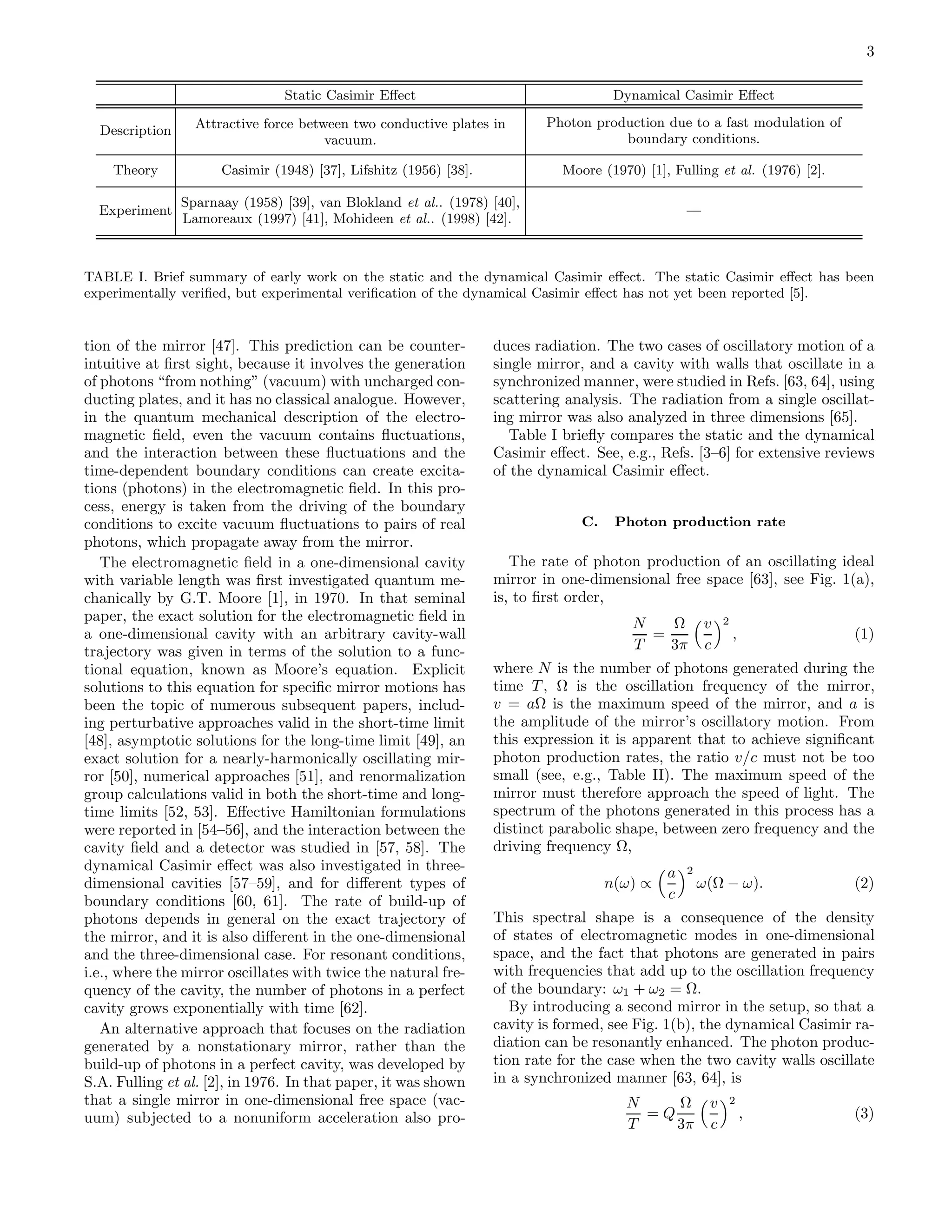 3
Static Casimir Eﬀect Dynamical Casimir Eﬀect
Description Attractive force between two conductive plates in
vacuum.
Photon production due to a fast modulation of
boundary conditions.
Theory Casimir (1948) [37], Lifshitz (1956) [38]. Moore (1970) [1], Fulling et al. (1976) [2].
Experiment
Sparnaay (1958) [39], van Blokland et al.. (1978) [40],
Lamoreaux (1997) [41], Mohideen et al.. (1998) [42].
—
TABLE I. Brief summary of early work on the static and the dynamical Casimir eﬀect. The static Casimir eﬀect has been
experimentally veriﬁed, but experimental veriﬁcation of the dynamical Casimir eﬀect has not yet been reported [5].
tion of the mirror [47]. This prediction can be counter-
intuitive at ﬁrst sight, because it involves the generation
of photons “from nothing” (vacuum) with uncharged con-
ducting plates, and it has no classical analogue. However,
in the quantum mechanical description of the electro-
magnetic ﬁeld, even the vacuum contains ﬂuctuations,
and the interaction between these ﬂuctuations and the
time-dependent boundary conditions can create excita-
tions (photons) in the electromagnetic ﬁeld. In this pro-
cess, energy is taken from the driving of the boundary
conditions to excite vacuum ﬂuctuations to pairs of real
photons, which propagate away from the mirror.
The electromagnetic ﬁeld in a one-dimensional cavity
with variable length was ﬁrst investigated quantum me-
chanically by G.T. Moore [1], in 1970. In that seminal
paper, the exact solution for the electromagnetic ﬁeld in
a one-dimensional cavity with an arbitrary cavity-wall
trajectory was given in terms of the solution to a func-
tional equation, known as Moore’s equation. Explicit
solutions to this equation for speciﬁc mirror motions has
been the topic of numerous subsequent papers, includ-
ing perturbative approaches valid in the short-time limit
[48], asymptotic solutions for the long-time limit [49], an
exact solution for a nearly-harmonically oscillating mir-
ror [50], numerical approaches [51], and renormalization
group calculations valid in both the short-time and long-
time limits [52, 53]. Eﬀective Hamiltonian formulations
were reported in [54–56], and the interaction between the
cavity ﬁeld and a detector was studied in [57, 58]. The
dynamical Casimir eﬀect was also investigated in three-
dimensional cavities [57–59], and for diﬀerent types of
boundary conditions [60, 61]. The rate of build-up of
photons depends in general on the exact trajectory of
the mirror, and it is also diﬀerent in the one-dimensional
and the three-dimensional case. For resonant conditions,
i.e., where the mirror oscillates with twice the natural fre-
quency of the cavity, the number of photons in a perfect
cavity grows exponentially with time [62].
An alternative approach that focuses on the radiation
generated by a nonstationary mirror, rather than the
build-up of photons in a perfect cavity, was developed by
S.A. Fulling et al. [2], in 1976. In that paper, it was shown
that a single mirror in one-dimensional free space (vac-
uum) subjected to a nonuniform acceleration also pro-
duces radiation. The two cases of oscillatory motion of a
single mirror, and a cavity with walls that oscillate in a
synchronized manner, were studied in Refs. [63, 64], using
scattering analysis. The radiation from a single oscillat-
ing mirror was also analyzed in three dimensions [65].
Table I brieﬂy compares the static and the dynamical
Casimir eﬀect. See, e.g., Refs. [3–6] for extensive reviews
of the dynamical Casimir eﬀect.
C. Photon production rate
The rate of photon production of an oscillating ideal
mirror in one-dimensional free space [63], see Fig. 1(a),
is, to ﬁrst order,
N
T
=
Ω
3π
v
c
2
, (1)
where N is the number of photons generated during the
time T , Ω is the oscillation frequency of the mirror,
v = aΩ is the maximum speed of the mirror, and a is
the amplitude of the mirror’s oscillatory motion. From
this expression it is apparent that to achieve signiﬁcant
photon production rates, the ratio v/c must not be too
small (see, e.g., Table II). The maximum speed of the
mirror must therefore approach the speed of light. The
spectrum of the photons generated in this process has a
distinct parabolic shape, between zero frequency and the
driving frequency Ω,
n(ω) ∝
a
c
2
ω(Ω − ω). (2)
This spectral shape is a consequence of the density
of states of electromagnetic modes in one-dimensional
space, and the fact that photons are generated in pairs
with frequencies that add up to the oscillation frequency
of the boundary: ω1 + ω2 = Ω.
By introducing a second mirror in the setup, so that a
cavity is formed, see Fig. 1(b), the dynamical Casimir ra-
diation can be resonantly enhanced. The photon produc-
tion rate for the case when the two cavity walls oscillate
in a synchronized manner [63, 64], is
N
T
= Q
Ω
3π
v
c
2
, (3)
 