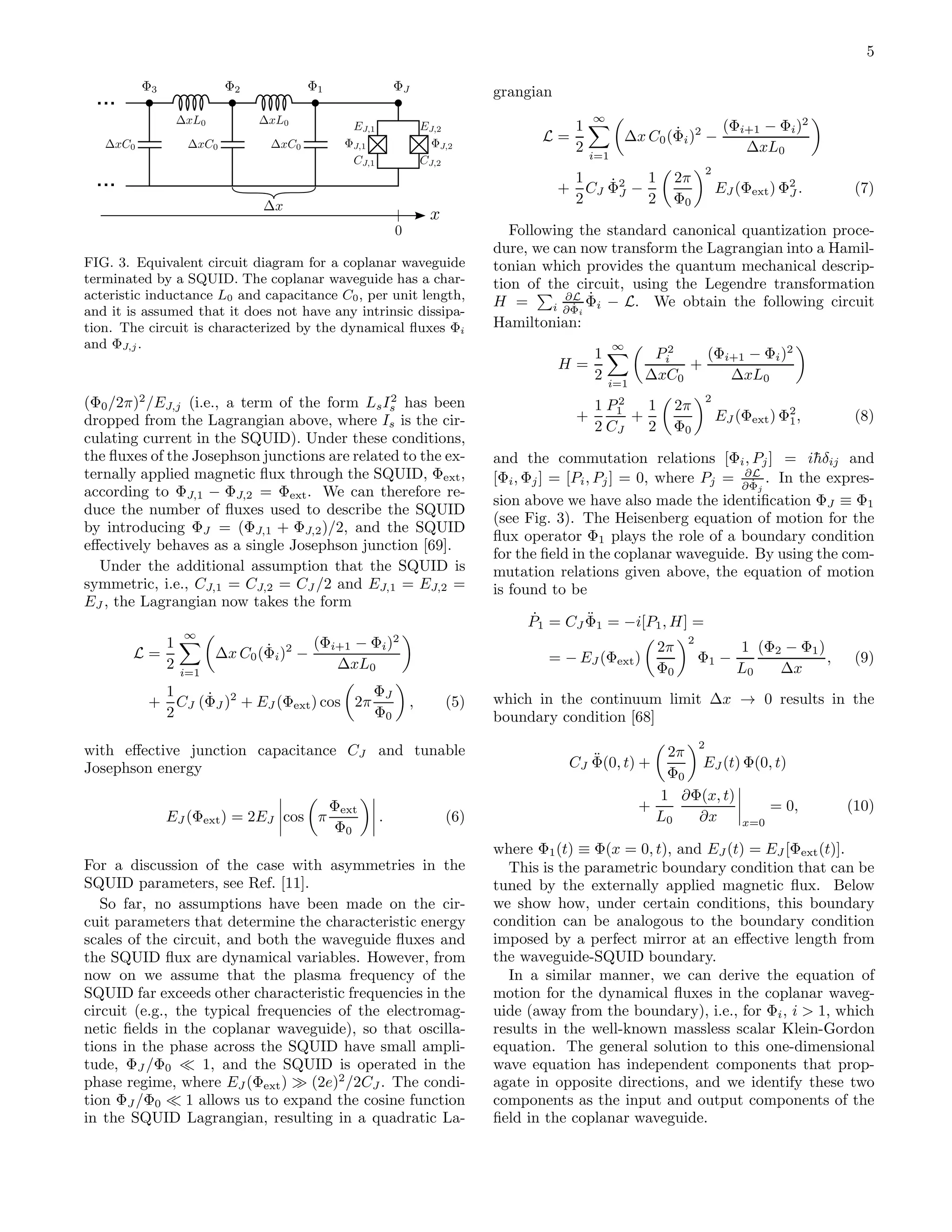 5
...
...
FIG. 3. Equivalent circuit diagram for a coplanar waveguide
terminated by a SQUID. The coplanar waveguide has a char-
acteristic inductance L0 and capacitance C0, per unit length,
and it is assumed that it does not have any intrinsic dissipa-
tion. The circuit is characterized by the dynamical ﬂuxes Φi
and ΦJ,j .
(Φ0/2π)2
/EJ,j (i.e., a term of the form LsI2
s has been
dropped from the Lagrangian above, where Is is the cir-
culating current in the SQUID). Under these conditions,
the ﬂuxes of the Josephson junctions are related to the ex-
ternally applied magnetic ﬂux through the SQUID, Φext,
according to ΦJ,1 − ΦJ,2 = Φext. We can therefore re-
duce the number of ﬂuxes used to describe the SQUID
by introducing ΦJ = (ΦJ,1 + ΦJ,2)/2, and the SQUID
eﬀectively behaves as a single Josephson junction [69].
Under the additional assumption that the SQUID is
symmetric, i.e., CJ,1 = CJ,2 = CJ /2 and EJ,1 = EJ,2 =
EJ , the Lagrangian now takes the form
L =
1
2
∞
i=1
∆x C0( ˙Φi)2
−
(Φi+1 − Φi)2
∆xL0
+
1
2
CJ ( ˙ΦJ )2
+ EJ (Φext) cos 2π
ΦJ
Φ0
, (5)
with eﬀective junction capacitance CJ and tunable
Josephson energy
EJ (Φext) = 2EJ cos π
Φext
Φ0
. (6)
For a discussion of the case with asymmetries in the
SQUID parameters, see Ref. [11].
So far, no assumptions have been made on the cir-
cuit parameters that determine the characteristic energy
scales of the circuit, and both the waveguide ﬂuxes and
the SQUID ﬂux are dynamical variables. However, from
now on we assume that the plasma frequency of the
SQUID far exceeds other characteristic frequencies in the
circuit (e.g., the typical frequencies of the electromag-
netic ﬁelds in the coplanar waveguide), so that oscilla-
tions in the phase across the SQUID have small ampli-
tude, ΦJ /Φ0 ≪ 1, and the SQUID is operated in the
phase regime, where EJ (Φext) ≫ (2e)2
/2CJ . The condi-
tion ΦJ /Φ0 ≪ 1 allows us to expand the cosine function
in the SQUID Lagrangian, resulting in a quadratic La-
grangian
L =
1
2
∞
i=1
∆x C0( ˙Φi)2
−
(Φi+1 − Φi)2
∆xL0
+
1
2
CJ
˙Φ2
J −
1
2
2π
Φ0
2
EJ (Φext) Φ2
J . (7)
Following the standard canonical quantization proce-
dure, we can now transform the Lagrangian into a Hamil-
tonian which provides the quantum mechanical descrip-
tion of the circuit, using the Legendre transformation
H = i
∂L
∂ ˙Φi
˙Φi − L. We obtain the following circuit
Hamiltonian:
H =
1
2
∞
i=1
P2
i
∆xC0
+
(Φi+1 − Φi)2
∆xL0
+
1
2
P2
1
CJ
+
1
2
2π
Φ0
2
EJ (Φext) Φ2
1, (8)
and the commutation relations [Φi, Pj] = i¯hδij and
[Φi, Φj] = [Pi, Pj] = 0, where Pj = ∂L
∂ ˙Φj
. In the expres-
sion above we have also made the identiﬁcation ΦJ ≡ Φ1
(see Fig. 3). The Heisenberg equation of motion for the
ﬂux operator Φ1 plays the role of a boundary condition
for the ﬁeld in the coplanar waveguide. By using the com-
mutation relations given above, the equation of motion
is found to be
˙P1 = CJ
¨Φ1 = −i[P1, H] =
= − EJ (Φext)
2π
Φ0
2
Φ1 −
1
L0
(Φ2 − Φ1)
∆x
, (9)
which in the continuum limit ∆x → 0 results in the
boundary condition [68]
CJ
¨Φ(0, t) +
2π
Φ0
2
EJ (t) Φ(0, t)
+
1
L0
∂Φ(x, t)
∂x x=0
= 0, (10)
where Φ1(t) ≡ Φ(x = 0, t), and EJ (t) = EJ [Φext(t)].
This is the parametric boundary condition that can be
tuned by the externally applied magnetic ﬂux. Below
we show how, under certain conditions, this boundary
condition can be analogous to the boundary condition
imposed by a perfect mirror at an eﬀective length from
the waveguide-SQUID boundary.
In a similar manner, we can derive the equation of
motion for the dynamical ﬂuxes in the coplanar waveg-
uide (away from the boundary), i.e., for Φi, i > 1, which
results in the well-known massless scalar Klein-Gordon
equation. The general solution to this one-dimensional
wave equation has independent components that prop-
agate in opposite directions, and we identify these two
components as the input and output components of the
ﬁeld in the coplanar waveguide.
 