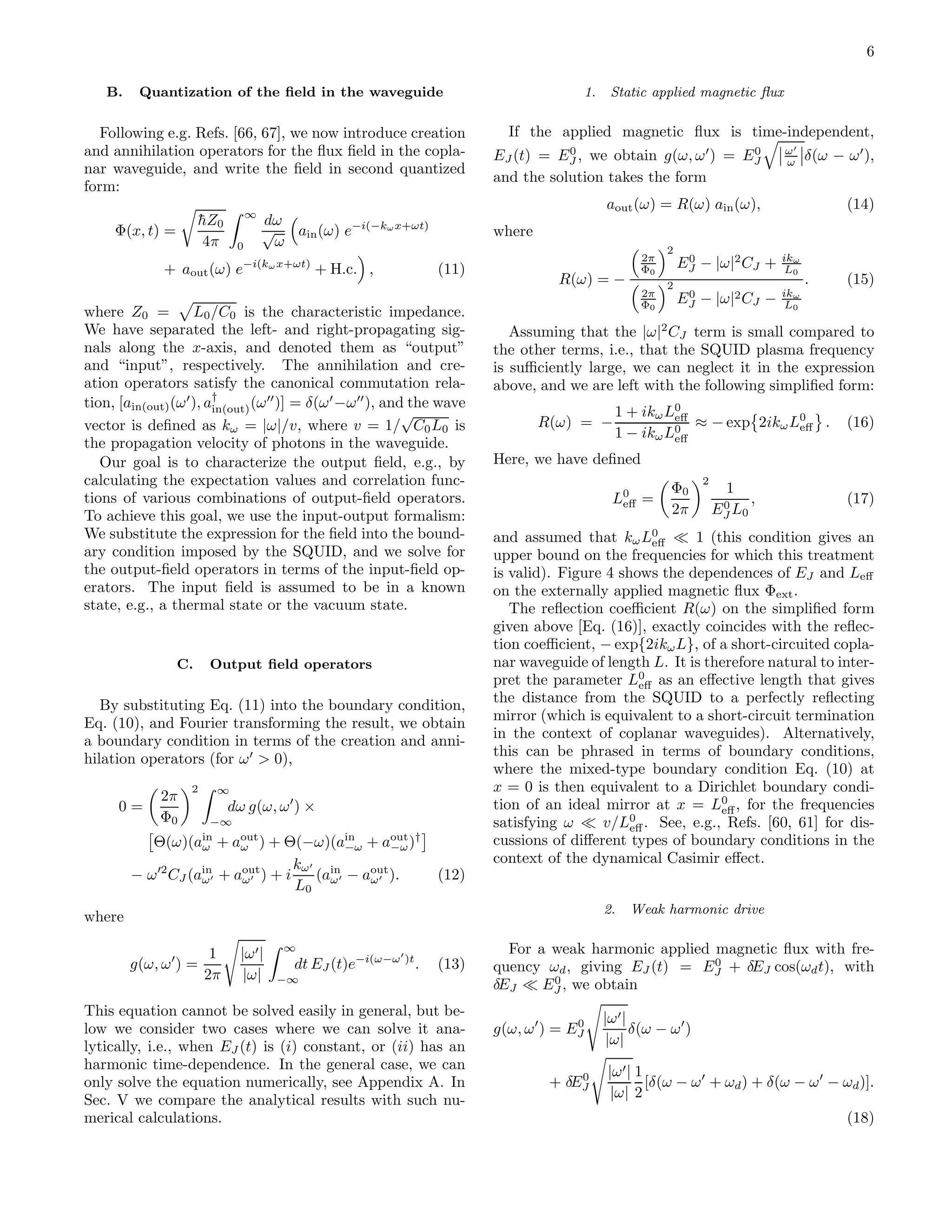 6
B. Quantization of the ﬁeld in the waveguide
Following e.g. Refs. [66, 67], we now introduce creation
and annihilation operators for the ﬂux ﬁeld in the copla-
nar waveguide, and write the ﬁeld in second quantized
form:
Φ(x, t) =
¯hZ0
4π
∞
0
dω
√
ω
ain(ω) e−i(−kωx+ωt)
+ aout(ω) e−i(kωx+ωt)
+ H.c. , (11)
where Z0 = L0/C0 is the characteristic impedance.
We have separated the left- and right-propagating sig-
nals along the x-axis, and denoted them as “output”
and “input”, respectively. The annihilation and cre-
ation operators satisfy the canonical commutation rela-
tion, [ain(out)(ω′
), a†
in(out)(ω′′
)] = δ(ω′
−ω′′
), and the wave
vector is deﬁned as kω = |ω|/v, where v = 1/
√
C0L0 is
the propagation velocity of photons in the waveguide.
Our goal is to characterize the output ﬁeld, e.g., by
calculating the expectation values and correlation func-
tions of various combinations of output-ﬁeld operators.
To achieve this goal, we use the input-output formalism:
We substitute the expression for the ﬁeld into the bound-
ary condition imposed by the SQUID, and we solve for
the output-ﬁeld operators in terms of the input-ﬁeld op-
erators. The input ﬁeld is assumed to be in a known
state, e.g., a thermal state or the vacuum state.
C. Output ﬁeld operators
By substituting Eq. (11) into the boundary condition,
Eq. (10), and Fourier transforming the result, we obtain
a boundary condition in terms of the creation and anni-
hilation operators (for ω′
> 0),
0 =
2π
Φ0
2 ∞
−∞
dω g(ω, ω′
) ×
Θ(ω)(ain
ω + aout
ω ) + Θ(−ω)(ain
−ω + aout
−ω)†
− ω′2
CJ (ain
ω′ + aout
ω′ ) + i
kω′
L0
(ain
ω′ − aout
ω′ ). (12)
where
g(ω, ω′
) =
1
2π
|ω′|
|ω|
∞
−∞
dt EJ (t)e−i(ω−ω′
)t
. (13)
This equation cannot be solved easily in general, but be-
low we consider two cases where we can solve it ana-
lytically, i.e., when EJ (t) is (i) constant, or (ii) has an
harmonic time-dependence. In the general case, we can
only solve the equation numerically, see Appendix A. In
Sec. V we compare the analytical results with such nu-
merical calculations.
1. Static applied magnetic ﬂux
If the applied magnetic ﬂux is time-independent,
EJ (t) = E0
J , we obtain g(ω, ω′
) = E0
J
ω′
ω δ(ω − ω′
),
and the solution takes the form
aout(ω) = R(ω) ain(ω), (14)
where
R(ω) = −
2π
Φ0
2
E0
J − |ω|2
CJ + ikω
L0
2π
Φ0
2
E0
J − |ω|2CJ − ikω
L0
. (15)
Assuming that the |ω|2
CJ term is small compared to
the other terms, i.e., that the SQUID plasma frequency
is suﬃciently large, we can neglect it in the expression
above, and we are left with the following simpliﬁed form:
R(ω) = −
1 + ikωL0
eﬀ
1 − ikωL0
eﬀ
≈ − exp 2ikωL0
eﬀ . (16)
Here, we have deﬁned
L0
eﬀ =
Φ0
2π
2
1
E0
J L0
, (17)
and assumed that kωL0
eﬀ ≪ 1 (this condition gives an
upper bound on the frequencies for which this treatment
is valid). Figure 4 shows the dependences of EJ and Leﬀ
on the externally applied magnetic ﬂux Φext.
The reﬂection coeﬃcient R(ω) on the simpliﬁed form
given above [Eq. (16)], exactly coincides with the reﬂec-
tion coeﬃcient, − exp{2ikωL}, of a short-circuited copla-
nar waveguide of length L. It is therefore natural to inter-
pret the parameter L0
eﬀ as an eﬀective length that gives
the distance from the SQUID to a perfectly reﬂecting
mirror (which is equivalent to a short-circuit termination
in the context of coplanar waveguides). Alternatively,
this can be phrased in terms of boundary conditions,
where the mixed-type boundary condition Eq. (10) at
x = 0 is then equivalent to a Dirichlet boundary condi-
tion of an ideal mirror at x = L0
eﬀ, for the frequencies
satisfying ω ≪ v/L0
eﬀ. See, e.g., Refs. [60, 61] for dis-
cussions of diﬀerent types of boundary conditions in the
context of the dynamical Casimir eﬀect.
2. Weak harmonic drive
For a weak harmonic applied magnetic ﬂux with fre-
quency ωd, giving EJ (t) = E0
J + δEJ cos(ωdt), with
δEJ ≪ E0
J , we obtain
g(ω, ω′
) = E0
J
|ω′|
|ω|
δ(ω − ω′
)
+ δE0
J
|ω′|
|ω|
1
2
[δ(ω − ω′
+ ωd) + δ(ω − ω′
− ωd)].
(18)
 