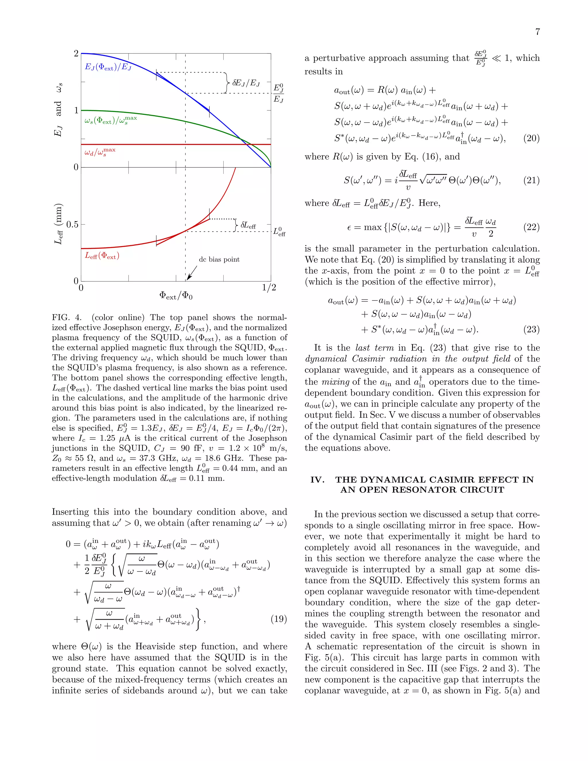 7
FIG. 4. (color online) The top panel shows the normal-
ized eﬀective Josephson energy, EJ (Φext), and the normalized
plasma frequency of the SQUID, ωs(Φext), as a function of
the external applied magnetic ﬂux through the SQUID, Φext.
The driving frequency ωd, which should be much lower than
the SQUID’s plasma frequency, is also shown as a reference.
The bottom panel shows the corresponding eﬀective length,
Leﬀ (Φext). The dashed vertical line marks the bias point used
in the calculations, and the amplitude of the harmonic drive
around this bias point is also indicated, by the linearized re-
gion. The parameters used in the calculations are, if nothing
else is speciﬁed, E0
J = 1.3EJ , δEJ = E0
J /4, EJ = IcΦ0/(2π),
where Ic = 1.25 µA is the critical current of the Josephson
junctions in the SQUID, CJ = 90 fF, v = 1.2 × 108
m/s,
Z0 ≈ 55 Ω, and ωs = 37.3 GHz, ωd = 18.6 GHz. These pa-
rameters result in an eﬀective length L0
eﬀ = 0.44 mm, and an
eﬀective-length modulation δLeﬀ = 0.11 mm.
Inserting this into the boundary condition above, and
assuming that ω′
> 0, we obtain (after renaming ω′
→ ω)
0 = (ain
ω + aout
ω ) + ikωLeﬀ(ain
ω − aout
ω )
+
1
2
δE0
J
E0
J
ω
ω − ωd
Θ(ω − ωd)(ain
ω−ωd
+ aout
ω−ωd
)
+
ω
ωd − ω
Θ(ωd − ω)(ain
ωd−ω + aout
ωd−ω)†
+
ω
ω + ωd
(ain
ω+ωd
+ aout
ω+ωd
) , (19)
where Θ(ω) is the Heaviside step function, and where
we also here have assumed that the SQUID is in the
ground state. This equation cannot be solved exactly,
because of the mixed-frequency terms (which creates an
inﬁnite series of sidebands around ω), but we can take
a perturbative approach assuming that
δE0
J
E0
J
≪ 1, which
results in
aout(ω) = R(ω) ain(ω) +
S(ω, ω + ωd)ei(kω+kωd−ω)L0
eff ain(ω + ωd) +
S(ω, ω − ωd)ei(kω+kωd−ω)L0
eff ain(ω − ωd) +
S∗
(ω, ωd − ω)ei(kω−kωd−ω)L0
eff a†
in(ωd − ω), (20)
where R(ω) is given by Eq. (16), and
S(ω′
, ω′′
) = i
δLeﬀ
v
√
ω′ω′′ Θ(ω′
)Θ(ω′′
), (21)
where δLeﬀ = L0
eﬀδEJ /E0
J . Here,
ǫ = max {|S(ω, ωd − ω)|} =
δLeﬀ
v
ωd
2
(22)
is the small parameter in the perturbation calculation.
We note that Eq. (20) is simpliﬁed by translating it along
the x-axis, from the point x = 0 to the point x = L0
eﬀ
(which is the position of the eﬀective mirror),
aout(ω) = −ain(ω) + S(ω, ω + ωd)ain(ω + ωd)
+ S(ω, ω − ωd)ain(ω − ωd)
+ S∗
(ω, ωd − ω)a†
in(ωd − ω). (23)
It is the last term in Eq. (23) that give rise to the
dynamical Casimir radiation in the output ﬁeld of the
coplanar waveguide, and it appears as a consequence of
the mixing of the ain and a†
in operators due to the time-
dependent boundary condition. Given this expression for
aout(ω), we can in principle calculate any property of the
output ﬁeld. In Sec. V we discuss a number of observables
of the output ﬁeld that contain signatures of the presence
of the dynamical Casimir part of the ﬁeld described by
the equations above.
IV. THE DYNAMICAL CASIMIR EFFECT IN
AN OPEN RESONATOR CIRCUIT
In the previous section we discussed a setup that corre-
sponds to a single oscillating mirror in free space. How-
ever, we note that experimentally it might be hard to
completely avoid all resonances in the waveguide, and
in this section we therefore analyze the case where the
waveguide is interrupted by a small gap at some dis-
tance from the SQUID. Eﬀectively this system forms an
open coplanar waveguide resonator with time-dependent
boundary condition, where the size of the gap deter-
mines the coupling strength between the resonator and
the waveguide. This system closely resembles a single-
sided cavity in free space, with one oscillating mirror.
A schematic representation of the circuit is shown in
Fig. 5(a). This circuit has large parts in common with
the circuit considered in Sec. III (see Figs. 2 and 3). The
new component is the capacitive gap that interrupts the
coplanar waveguide, at x = 0, as shown in Fig. 5(a) and
 