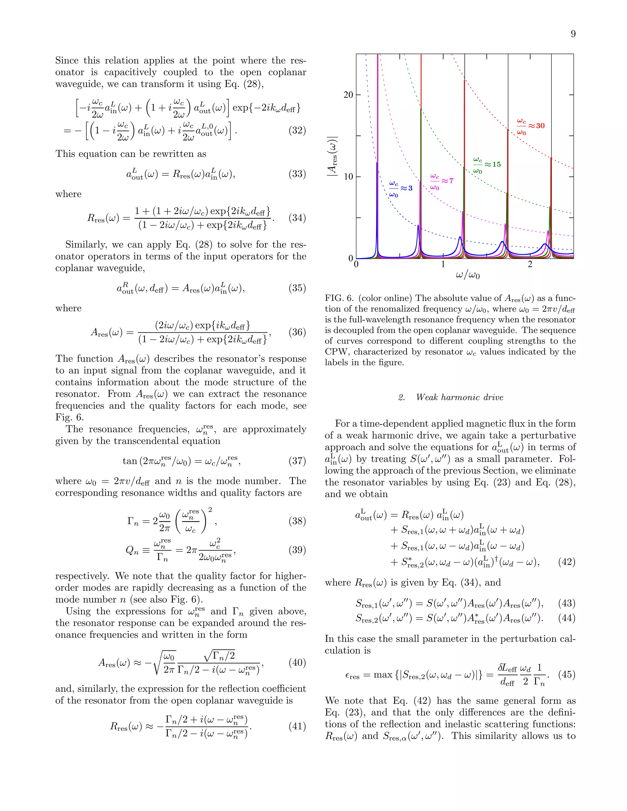 9
Since this relation applies at the point where the res-
onator is capacitively coupled to the open coplanar
waveguide, we can transform it using Eq. (28),
−i
ωc
2ω
aL
in(ω) + 1 + i
ωc
2ω
aL
out(ω) exp{−2ikωdeﬀ}
= − 1 − i
ωc
2ω
aL
in(ω) + i
ωc
2ω
aL,0
out(ω) . (32)
This equation can be rewritten as
aL
out(ω) = Rres(ω)aL
in(ω), (33)
where
Rres(ω) =
1 + (1 + 2iω/ωc) exp{2ikωdeﬀ}
(1 − 2iω/ωc) + exp{2ikωdeﬀ}
. (34)
Similarly, we can apply Eq. (28) to solve for the res-
onator operators in terms of the input operators for the
coplanar waveguide,
aR
out(ω, deﬀ) = Ares(ω)aL
in(ω), (35)
where
Ares(ω) =
(2iω/ωc) exp{ikωdeﬀ}
(1 − 2iω/ωc) + exp{2ikωdeﬀ}
, (36)
The function Ares(ω) describes the resonator’s response
to an input signal from the coplanar waveguide, and it
contains information about the mode structure of the
resonator. From Ares(ω) we can extract the resonance
frequencies and the quality factors for each mode, see
Fig. 6.
The resonance frequencies, ωres
n , are approximately
given by the transcendental equation
tan (2πωres
n /ω0) = ωc/ωres
n , (37)
where ω0 = 2πv/deﬀ and n is the mode number. The
corresponding resonance widths and quality factors are
Γn = 2
ω0
2π
ωres
n
ωc
2
, (38)
Qn ≡
ωres
n
Γn
= 2π
ω2
c
2ω0ωres
n
, (39)
respectively. We note that the quality factor for higher-
order modes are rapidly decreasing as a function of the
mode number n (see also Fig. 6).
Using the expressions for ωres
n and Γn given above,
the resonator response can be expanded around the res-
onance frequencies and written in the form
Ares(ω) ≈ −
ω0
2π
Γn/2
Γn/2 − i(ω − ωres
n )
, (40)
and, similarly, the expression for the reﬂection coeﬃcient
of the resonator from the open coplanar waveguide is
Rres(ω) ≈ −
Γn/2 + i(ω − ωres
n )
Γn/2 − i(ω − ωres
n )
. (41)
0
10
20
0 1 2
FIG. 6. (color online) The absolute value of Ares(ω) as a func-
tion of the renomalized frequency ω/ω0, where ω0 = 2πv/deﬀ
is the full-wavelength resonance frequency when the resonator
is decoupled from the open coplanar waveguide. The sequence
of curves correspond to diﬀerent coupling strengths to the
CPW, characterized by resonator ωc values indicated by the
labels in the ﬁgure.
2. Weak harmonic drive
For a time-dependent applied magnetic ﬂux in the form
of a weak harmonic drive, we again take a perturbative
approach and solve the equations for aL
out(ω) in terms of
aL
in(ω) by treating S(ω′
, ω′′
) as a small parameter. Fol-
lowing the approach of the previous Section, we eliminate
the resonator variables by using Eq. (23) and Eq. (28),
and we obtain
aL
out(ω) = Rres(ω) aL
in(ω)
+ Sres,1(ω, ω + ωd)aL
in(ω + ωd)
+ Sres,1(ω, ω − ωd)aL
in(ω − ωd)
+ S∗
res,2(ω, ωd − ω)(aL
in)†
(ωd − ω), (42)
where Rres(ω) is given by Eq. (34), and
Sres,1(ω′
, ω′′
) = S(ω′
, ω′′
)Ares(ω′
)Ares(ω′′
), (43)
Sres,2(ω′
, ω′′
) = S(ω′
, ω′′
)A∗
res(ω′
)Ares(ω′′
). (44)
In this case the small parameter in the perturbation cal-
culation is
ǫres = max {|Sres,2(ω, ωd − ω)|} =
δLeﬀ
deﬀ
ωd
2
1
Γn
. (45)
We note that Eq. (42) has the same general form as
Eq. (23), and that the only diﬀerences are the deﬁni-
tions of the reﬂection and inelastic scattering functions:
Rres(ω) and Sres,α(ω′
, ω′′
). This similarity allows us to
 