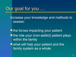 Our goal for you … Increase your knowledge and methods to assess: the forces impacting your patient the role your (non-addict) patient plays within the family what will help your patient and the family system as a whole   