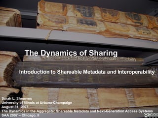 The Dynamics of Sharing Introduction to Shareable Metadata and Interoperability Sarah L. Shreeves University of Illinois at Urbana-Champaign August 31, 2007 The Dynamics in the Aggregate: Shareable Metadata and Next-Generation Access Systems SAA 2007 – Chicago, Il 