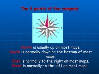 The 4 points of the compass North  is usually up on most maps. South  is normally down on the bottom of most maps. East  is normally to the right on most maps. West  is normally to the left on most maps.  