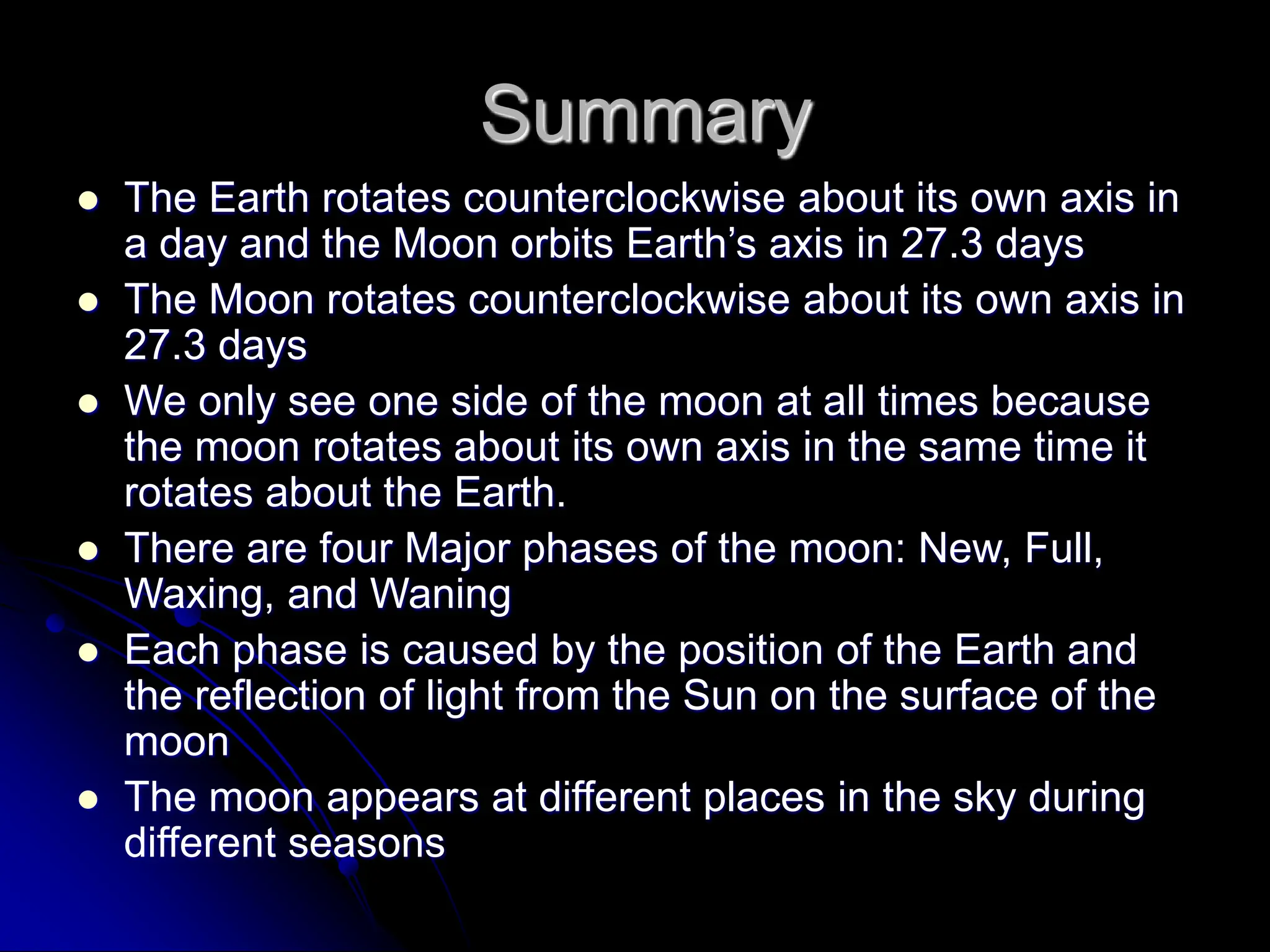 Summary
 The Earth rotates counterclockwise about its own axis in
a day and the Moon orbits Earth’s axis in 27.3 days
 The Moon rotates counterclockwise about its own axis in
27.3 days
 We only see one side of the moon at all times because
the moon rotates about its own axis in the same time it
rotates about the Earth.
 There are four Major phases of the moon: New, Full,
Waxing, and Waning
 Each phase is caused by the position of the Earth and
the reflection of light from the Sun on the surface of the
moon
 The moon appears at different places in the sky during
different seasons
 