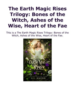 The Earth Magic Rises
Trilogy: Bones of the
Witch, Ashes of the
Wise, Heart of the Fae
This is a The Earth Magic Rises Trilogy: Bones of the
Witch, Ashes of the Wise, Heart of the Fae.
 