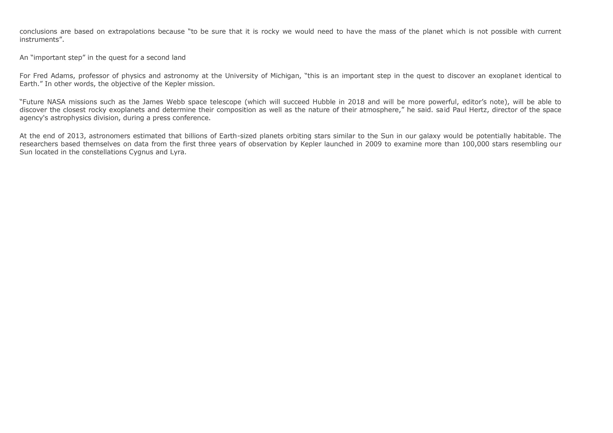 conclusions are based on extrapolations because “to be sure that it is rocky we would need to have the mass of the planet which is not possible with current
instruments”.
An “important step” in the quest for a second land
For Fred Adams, professor of physics and astronomy at the University of Michigan, “this is an important step in the quest to discover an exoplanet identical to
Earth.” In other words, the objective of the Kepler mission.
“Future NASA missions such as the James Webb space telescope (which will succeed Hubble in 2018 and will be more powerful, editor’s note), will be able to
discover the closest rocky exoplanets and determine their composition as well as the nature of their atmosphere,” he said. said Paul Hertz, director of the space
agency's astrophysics division, during a press conference.
At the end of 2013, astronomers estimated that billions of Earth-sized planets orbiting stars similar to the Sun in our galaxy would be potentially habitable. The
researchers based themselves on data from the first three years of observation by Kepler launched in 2009 to examine more than 100,000 stars resembling our
Sun located in the constellations Cygnus and Lyra.
 