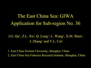 The East China Sea: GIWA 
Application for Sub-region No. 36 
J.G. Qu1, Z.L. Xu2, Q. Long1, L. Wang1, X.M. Shen2, 
J. Zhang1 and Y.L. Cai1 
1. East China Normal University, Shanghai, China 
2. East China Sea Fisheries Research Institute, Shanghai, China 
 