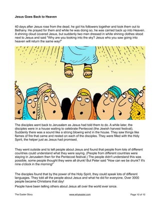 Jesus Goes Back to Heaven
40 days after Jesus rose from the dead, he got his followers together and took them out to
Bethany. He prayed for them and while he was doing so, he was carried back up into Heaven.
A shining cloud covered Jesus, but suddenly two men dressed in white shining clothes stood
next to Jesus and said "Why are you looking into the sky? Jesus who you saw going into
heaven will return the same way!"
The disciples went back to Jerusalem as Jesus had told them to do. A while later, the
disciples were in a house waiting to celebrate Pentecost (the Jewish harvest festival).
Suddenly there was a sound like a strong blowing wind in the house. They saw things like
flames of fire that came and rested on each of the disciples. They were filled with the Holy
Spirit, the helper just as Jesus had promised.
They went outside and to tell people about Jesus and found that people from lots of different
countries could understand what they were saying. (People from different countries were
staying in Jerusalem then for the Pentecost festival.) The people didn't understand this was
possible, some people thought they were all drunk! But Peter said "How can we be drunk? It's
nine o'clock in the morning!”
The disciples found that by the power of the Holy Spirit, they could speak lots of different
languages. They told all the people about Jesus and what he did for everyone. Over 3000
people became Christians that day!
People have been telling others about Jesus all over the world ever since.
The Easter Story www.whyeaster.com Page of
10 10
 