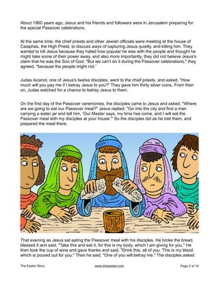 About 1960 years ago, Jesus and his friends and followers were in Jerusalem preparing for
the special Passover celebrations.
At the same time, the chief priests and other Jewish officials were meeting at the house of
Caiaphas, the High Priest, to discuss ways of capturing Jesus quietly, and killing him. They
wanted to kill Jesus because they hated how popular he was with the people and thought he
might take some of their power away, and also more importantly, they did not believe Jesus's
claim that he was the Son of God. "But we can’t do it during the Passover celebrations," they
agreed, "because the people might riot.”
Judas Iscariot, one of Jesus's twelve disciples, went to the chief priests, and asked, "How
much will you pay me if I betray Jesus to you?" They gave him thirty silver coins. From then
on, Judas watched for a chance to betray Jesus to them.
On the first day of the Passover ceremonies, the disciples came to Jesus and asked, "Where
are we going to eat our Passover meal?" Jesus replied, "Go into the city and find a man
carrying a water jar and tell him, 'Our Master says, my time has come, and I will eat the
Passover meal with my disciples at your house.'" So the disciples did as he told them, and
prepared the meal there.
That evening as Jesus sat eating the Passover meal with his disciples, He broke the bread,
blessed it and said, "Take this and eat it, for this is my body, which I am giving for you." He
then took the cup of wine and gave thanks and said, "Drink this, all of you. This is my blood
which is poured out for you." Then he said, "One of you will betray me." The disciples asked
The Easter Story www.whyeaster.com Page of
2 10
 