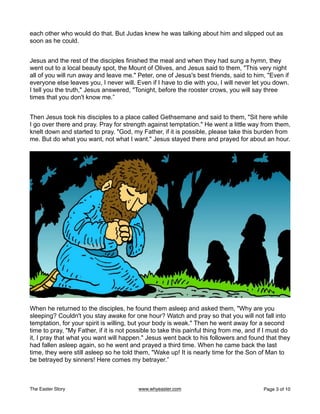 each other who would do that. But Judas knew he was talking about him and slipped out as
soon as he could.
Jesus and the rest of the disciples finished the meal and when they had sung a hymn, they
went out to a local beauty spot, the Mount of Olives, and Jesus said to them, "This very night
all of you will run away and leave me." Peter, one of Jesus's best friends, said to him, "Even if
everyone else leaves you, I never will. Even if I have to die with you, I will never let you down.
I tell you the truth," Jesus answered, "Tonight, before the rooster crows, you will say three
times that you don't know me.”
Then Jesus took his disciples to a place called Gethsemane and said to them, "Sit here while
I go over there and pray. Pray for strength against temptation." He went a little way from them,
knelt down and started to pray. "God, my Father, if it is possible, please take this burden from
me. But do what you want, not what I want." Jesus stayed there and prayed for about an hour.
When he returned to the disciples, he found them asleep and asked them, "Why are you
sleeping? Couldn't you stay awake for one hour? Watch and pray so that you will not fall into
temptation, for your spirit is willing, but your body is weak." Then he went away for a second
time to pray, "My Father, if it is not possible to take this painful thing from me, and if I must do
it, I pray that what you want will happen." Jesus went back to his followers and found that they
had fallen asleep again, so he went and prayed a third time. When he came back the last
time, they were still asleep so he told them, "Wake up! It is nearly time for the Son of Man to
be betrayed by sinners! Here comes my betrayer.”
The Easter Story www.whyeaster.com Page of
3 10
 