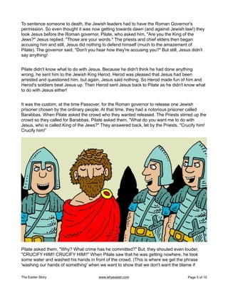 To sentence someone to death, the Jewish leaders had to have the Roman Governor's
permission. So even thought it was now getting towards dawn (and against Jewish law!) they
took Jesus before the Roman governor, Pilate, who asked him, "Are you the King of the
Jews?" Jesus replied, "Those are your words." The priests and chief elders then began
accusing him and still, Jesus did nothing to defend himself (much to the amazement of
Pilate). The governor said, "Don't you hear how they're accusing you?" But still, Jesus didn't
say anything!
Pilate didn't know what to do with Jesus. Because he didn't think he had done anything
wrong, he sent him to the Jewish King Herod. Herod was pleased that Jesus had been
arrested and questioned him, but again, Jesus said nothing. So Herod made fun of him and
Herod's soldiers beat Jesus up. Then Herod sent Jesus back to Pilate as he didn't know what
to do with Jesus either!
It was the custom, at the time Passover, for the Roman governor to release one Jewish
prisoner chosen by the ordinary people. At that time, they had a notorious prisoner called
Barabbas. When Pilate asked the crowd who they wanted released. The Priests stirred up the
crowd so they called for Barabbas. Pilate asked them, "What do you want me to do with
Jesus, who is called King of the Jews?" They answered back, let by the Priests, "Crucify him!
Crucify him!”
Pilate asked them, "Why? What crime has he committed?" But, they shouted even louder,
"CRUCIFY HIM!! CRUCIFY HIM!!" When Pilate saw that he was getting nowhere, he took
some water and washed his hands in front of the crowd. (This is where we get the phrase
'washing our hands of something' when we want to show that we don't want the blame if
The Easter Story www.whyeaster.com Page of
5 10
 