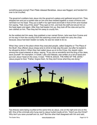 something goes wrong!) Then Pilate released Barabbas. Jesus was flogged, and handed him
over to be crucified.
The governor's soldiers took Jesus into the governor's palace and gathered around him. They
stripped him and put a scarlet robe on him and then twisted together a crown of thorns and
rammed it on his head. They put a staff in his right hand and knelt in front of him and mocked
him saying, "Hail, king of the Jews!" They spat on him, and took the staff and struck him on
the head again and again. After they had beaten him up, they took off the robe and put his
own clothes on him. Then they led him away to crucify him.
As the soldiers led him away, they grabbed a man named Simon, (who was from Cyrene and
on his way in from the country) from the watching crowd and made him carry the cross
because Jesus had been beaten so badly, he was too weak to do so.
When they came to the place where they executed people, called Golgotha or 'The Place of
the Skull', they offered Jesus cheap wine to drink to help stop the pain, but after he tasted it,
he refused to drink it. When they had nailed Jesus up on to the Cross, the Jewish rulers
among the crowd sneered at Jesus, saying, "If you are so wonderful and the King of the Jews,
save yourself." An inscription, in Greek, Latin and Hebrew, was written on a bit of wood and
put over Jesus' head on the cross. It read, "THIS IS JESUS, THE KING OF THE JEWS."
Jesus prayed to God, "Father, forgive them, for they don't know what they are doing."
Two thieves were being crucified at the same time as Jesus, one on the right and one on the
left. One of the criminals who hung next to Jesus hurled insults at him, "Aren't you the Christ?
Why don't you save yourself and us, too!!" But the other thief disagreed with him and said,
The Easter Story www.whyeaster.com Page of
6 10
 