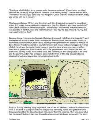 "Aren't you afraid of God since you are under the same sentence? We are being punished
because we did wrong things. But this man has done nothing wrong." Then he said to Jesus,
"Remember me when you come into your Kingdom." Jesus told him, "I tell you the truth, today
you will be with me in heaven.”
This happened about 12noon, and from then until 3pm it was dark because the sun did not
shine! At 3 o'clock Jesus cried out in a loud voice, "My God, My God, why have you left me?"
Then Jesus cried out in a loud voice again, "It is finished!" And he died. A Roman centurion,
was standing in front of Jesus and heard his cry and saw how he died. He said, "Surely, this
man was the Son of God!”
Because the next day was the Sabbath (Saturday, the Jewish Holy Day), the Jews didn't want
the bodies left on the crosses. Later, an important Jewish council member called Joseph of
Arimathea asked Pilate for Jesus's body. Pilate gave his permission for Joseph to remove his
body. He and Nicodemus (another council member) took Jesus' body and wrapped it in strips
of cloth (which was the Jewish burial custom). Near the place where Jesus was crucified,
there was a garden that Joseph owned and in the garden was a tomb that no one else had
ever used. So they buried Jesus in this tomb. The Romans put their best guards at the tomb
and the Jewish Leaders had a massive stone rolled in front of it to stop Jesus's followers
stealing the body and saying that he had come back to life.
Early on Sunday morning, Mary Magdalene, one of Jesus's followers, and some other women
went to the tomb to put spices onto the body to stop it smelling. When they got to the tomb,
they discovered that the stone had been rolled away from the entrance. They wondered what
had happened! Suddenly two men dressed is white robes that glowed appeared in the tomb.
The Easter Story www.whyeaster.com Page of
7 10
 