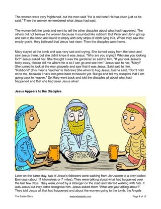 The women were very frightened, but the men said "He is not here! He has risen just as he
said." Then the women remembered what Jesus had said.
The women left the tomb and went to tell the other disciples about what had happened. The
others did not believe the women because it sounded like rubbish! But Peter and John got up
and ran to the tomb and found it empty with only strips of cloth lying in it. When they saw the
empty grave, they believed that Jesus had risen. Then the disciples went home.
Mary stayed at the tomb and was very sad and crying. She turned away from the tomb and
saw Jesus there, but she didn't know it was Jesus. "Why are you crying? Who are you looking
for?" Jesus asked her. She thought it was the gardener so said to him, "If you took Jesus's
body away, please tell me where he is so I can go and see him." Jesus said to her, "Mary!"
She turned to look at the man properly and saw that it was Jesus. Said said to him,
"Rabboni!" (this means 'teacher' in Hebrew) She when to hug Jesus, but he said, "Don't hold
on to me, because I have not gone back to heaven yet. But go and tell my disciples that I am
going back to heaven." So Mary went back and told the disciples all about what had
happened and that she had seen Jesus alive!
Jesus Appears to the Disciples
Later on the same day, two of Jesus's followers were walking from Jerusalem to a town called
Emmaus (about 11 kilometres or 7 miles). They were talking about what had happened over
the last few days. They were joined by a stranger on the road and started walking with him. It
was Jesus but they didn't recognise him. Jesus asked them "What are you talking about?"
They told Jesus all that had happened and about the women going to the tomb, the Angels
The Easter Story www.whyeaster.com Page of
8 10
 