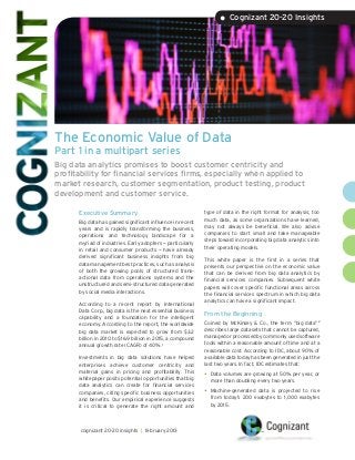 • Cognizant 20-20 Insights




The Economic Value of Data
Part 1 in a multipart series
Big data analytics promises to boost customer centricity and
profitability for financial services firms, especially when applied to
market research, customer segmentation, product testing, product
development and customer service.

      Executive Summary                                      type of data in the right format for analysis; too
                                                             much data, as some organizations have learned,
      Big data has gained significant influence in recent
                                                             may not always be beneficial. We also advise
      years and is rapidly transforming the business,
                                                             companies to start small and take manageable
      operations and technology landscape for a
                                                             steps toward incorporating big data analytics into
      myriad of industries. Early adopters — particularly
                                                             their operating models.
      in retail and consumer products — have already
      derived significant business insights from big         This white paper is the first in a series that
      data management best practices, such as analysis       presents our perspective on the economic value
      of both the growing pools of structured trans-         that can be derived from big data analytics by
      actional data from operations systems and the          financial services companies. Subsequent white
      unstructured and semi-structured data generated        papers will cover specific functional areas across
      by social media interactions.                          the financial services spectrum in which big data
                                                             analytics can have a significant impact.
      According to a recent report by International
      Data Corp., big data is the next essential business
                                                             From the Beginning
      capability and a foundation for the intelligent
      economy. According to the report, the worldwide        Coined by McKinsey & Co., the term “big data”2
      big data market is expected to grow from $3.2          describes large datasets that cannot be captured,
      billion in 2010 to $16.9 billion in 2015, a compound   managed or processed by commonly used software
      annual growth rate (CAGR) of 40%.1                     tools within a reasonable amount of time and at a
                                                             reasonable cost. According to IDC, about 90% of
      Investments in big data solutions have helped          available data today has been generated in just the
      enterprises achieve customer centricity and            last two years. In fact, IDC estimates that:
      material gains in pricing and profitability. This
      whitepaper posits potential opportunities that big
                                                             •	 Data volumes are growing at 50% per year, or
                                                               more than doubling every two years.
      data analytics can create for financial services
      companies, citing specific business opportunities      •	 Machine-generated data is projected to rise
      and benefits. Our empirical experience suggests          from today’s 200 exabytes to 1,000 exabytes
      it is critical to generate the right amount and          by 2015.




       cognizant 20-20 insights | february 2013
 