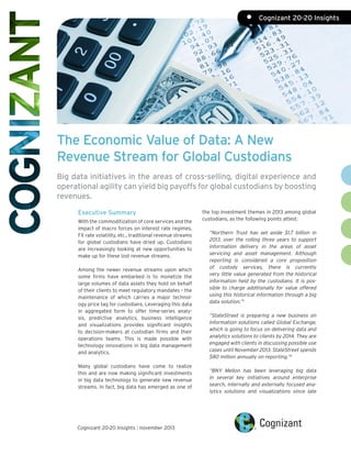 •	

Cognizant 20-20 Insights

The Economic Value of Data: A New
Revenue Stream for Global Custodians
Big data initiatives in the areas of cross-selling, digital experience and
operational agility can yield big payoffs for global custodians by boosting
revenues.
Executive Summary
With the commoditization of core services and the
impact of macro forces on interest rate regimes,
FX rate volatility, etc., traditional revenue streams
for global custodians have dried up. Custodians
are increasingly looking at new opportunities to
make up for these lost revenue streams.
Among the newer revenue streams upon which
some firms have embarked is to monetize the
large volumes of data assets they hold on behalf
of their clients to meet regulatory mandates – the
maintenance of which carries a major technology price tag for custodians. Leveraging this data
in aggregated form to offer time-series analysis, predictive analytics, business intelligence
and visualizations provides significant insights
to decision-makers at custodian firms and their
operations teams. This is made possible with
technology innovations in big data management
and analytics.
Many global custodians have come to realize
this and are now making significant investments
in big data technology to generate new revenue
streams. In fact, big data has emerged as one of

Cognizant 20-20 Insights | november 2013

the top investment themes in 2013 among global
custodians, as the following points attest: 	

“Northern Trust has set aside $1.7 billion in
2013, over the rolling three years to support
information delivery in the areas of asset
servicing and asset management. Although
reporting is considered a core proposition
of custody services, there is currently
very little value generated from the historical
information held by the custodians. It is possible to charge additionally for value offered
using this historical information through a big
data solution.”1 	
“StateStreet is preparing a new business on
information solutions called Global Exchange,
which is going to focus on delivering data and
analytics solutions to clients by 2014. They are
engaged with clients in discussing possible use
cases until November 2013. StateStreet spends
$80 million annually on reporting.”2 	
“BNY Mellon has been leveraging big data
in several key initiatives around enterprise
search, internally and externally focused analytics solutions and visualizations since late

 