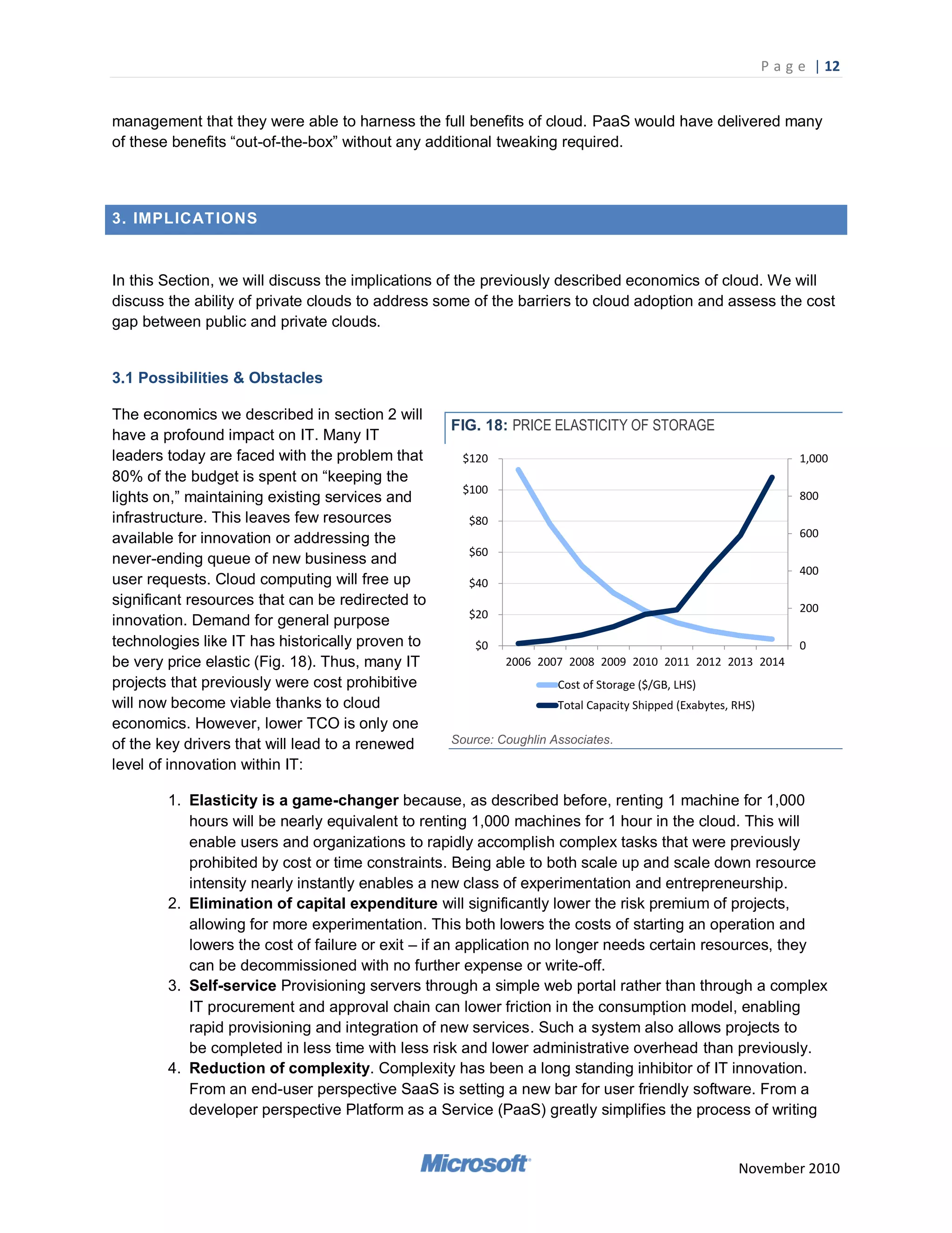 P a g e | 12


management that they were able to harness the full benefits of cloud. PaaS would have delivered many
of these benefits ―out-of-the-box‖ without any additional tweaking required.



3. IMPLICAT IONS


In this Section, we will discuss the implications of the previously described economics of cloud. We will
discuss the ability of private clouds to address some of the barriers to cloud adoption and assess the cost
gap between public and private clouds.


3.1 Possibilities & Obstacles

The economics we described in section 2 will
                                                  FIG. 18: PRICE ELASTICITY OF STORAGE
have a profound impact on IT. Many IT
leaders today are faced with the problem that       $120                                                          1,000
80% of the budget is spent on ―keeping the
                                                    $100
lights on,‖ maintaining existing services and                                                                     800
infrastructure. This leaves few resources            $80
available for innovation or addressing the                                                                        600
                                                     $60
never-ending queue of new business and
                                                                                                                  400
user requests. Cloud computing will free up          $40
significant resources that can be redirected to                                                                   200
                                                     $20
innovation. Demand for general purpose
technologies like IT has historically proven to       $0                                                          0
be very price elastic (Fig. 18). Thus, many IT             2006 2007 2008 2009 2010 2011 2012 2013 2014
projects that previously were cost prohibitive                      Cost of Storage ($/GB, LHS)
will now become viable thanks to cloud                              Total Capacity Shipped (Exabytes, RHS)
economics. However, lower TCO is only one
of the key drivers that will lead to a renewed    Source: Coughlin Associates.

level of innovation within IT:

        1. Elasticity is a game-changer because, as described before, renting 1 machine for 1,000
           hours will be nearly equivalent to renting 1,000 machines for 1 hour in the cloud. This will
           enable users and organizations to rapidly accomplish complex tasks that were previously
           prohibited by cost or time constraints. Being able to both scale up and scale down resource
           intensity nearly instantly enables a new class of experimentation and entrepreneurship.
        2. Elimination of capital expenditure will significantly lower the risk premium of projects,
           allowing for more experimentation. This both lowers the costs of starting an operation and
           lowers the cost of failure or exit – if an application no longer needs certain resources, they
           can be decommissioned with no further expense or write-off.
        3. Self-service Provisioning servers through a simple web portal rather than through a complex
           IT procurement and approval chain can lower friction in the consumption model, enabling
           rapid provisioning and integration of new services. Such a system also allows projects to
           be completed in less time with less risk and lower administrative overhead than previously.
        4. Reduction of complexity. Complexity has been a long standing inhibitor of IT innovation.
           From an end-user perspective SaaS is setting a new bar for user friendly software. From a
           developer perspective Platform as a Service (PaaS) greatly simplifies the process of writing


                                                                                                      November 2010
 