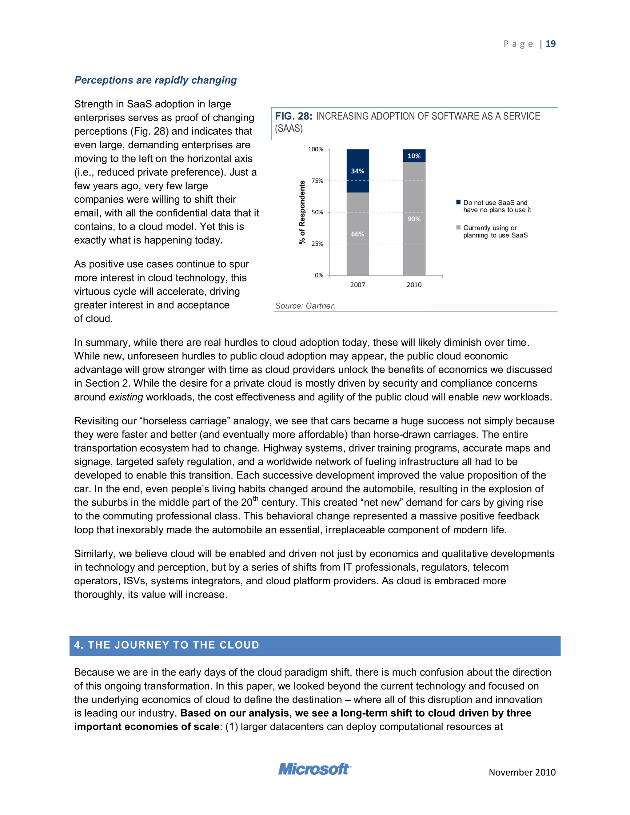 P a g e | 19


Perceptions are rapidly changing

Strength in SaaS adoption in large
enterprises serves as proof of changing         FIG. 28: INCREASING ADOPTION OF SOFTWARE AS A SERVICE
perceptions (Fig. 28) and indicates that        (SAAS)
even large, demanding enterprises are
moving to the left on the horizontal axis
(i.e., reduced private preference). Just a
few years ago, very few large
companies were willing to shift their
email, with all the confidential data that it
contains, to a cloud model. Yet this is
exactly what is happening today.

As positive use cases continue to spur
more interest in cloud technology, this
virtuous cycle will accelerate, driving
greater interest in and acceptance              Source: Gartner.
of cloud.

In summary, while there are real hurdles to cloud adoption today, these will likely diminish over time.
While new, unforeseen hurdles to public cloud adoption may appear, the public cloud economic
advantage will grow stronger with time as cloud providers unlock the benefits of economics we discussed
in Section 2. While the desire for a private cloud is mostly driven by security and compliance concerns
around existing workloads, the cost effectiveness and agility of the public cloud will enable new workloads.

Revisiting our ―horseless carriage‖ analogy, we see that cars became a huge success not simply because
they were faster and better (and eventually more affordable) than horse-drawn carriages. The entire
transportation ecosystem had to change. Highway systems, driver training programs, accurate maps and
signage, targeted safety regulation, and a worldwide network of fueling infrastructure all had to be
developed to enable this transition. Each successive development improved the value proposition of the
car. In the end, even people‘s living habits changed around the automobile, resulting in the explosion of
the suburbs in the middle part of the 20 th century. This created ―net new‖ demand for cars by giving rise
to the commuting professional class. This behavioral change represented a massive positive feedback
loop that inexorably made the automobile an essential, irreplaceable component of modern life.

Similarly, we believe cloud will be enabled and driven not just by economics and qualitative developments
in technology and perception, but by a series of shifts from IT professionals, regulators, telecom
operators, ISVs, systems integrators, and cloud platform providers. As cloud is embraced more
thoroughly, its value will increase.



4. THE JOURNEY TO THE CLOUD

Because we are in the early days of the cloud paradigm shift, there is much confusion about the direction
of this ongoing transformation. In this paper, we looked beyond the current technology and focused on
the underlying economics of cloud to define the destination – where all of this disruption and innovation
is leading our industry. Based on our analysis, we see a long-term shift to cloud driven by three
important economies of scale: (1) larger datacenters can deploy computational resources at



                                                                                             November 2010
 