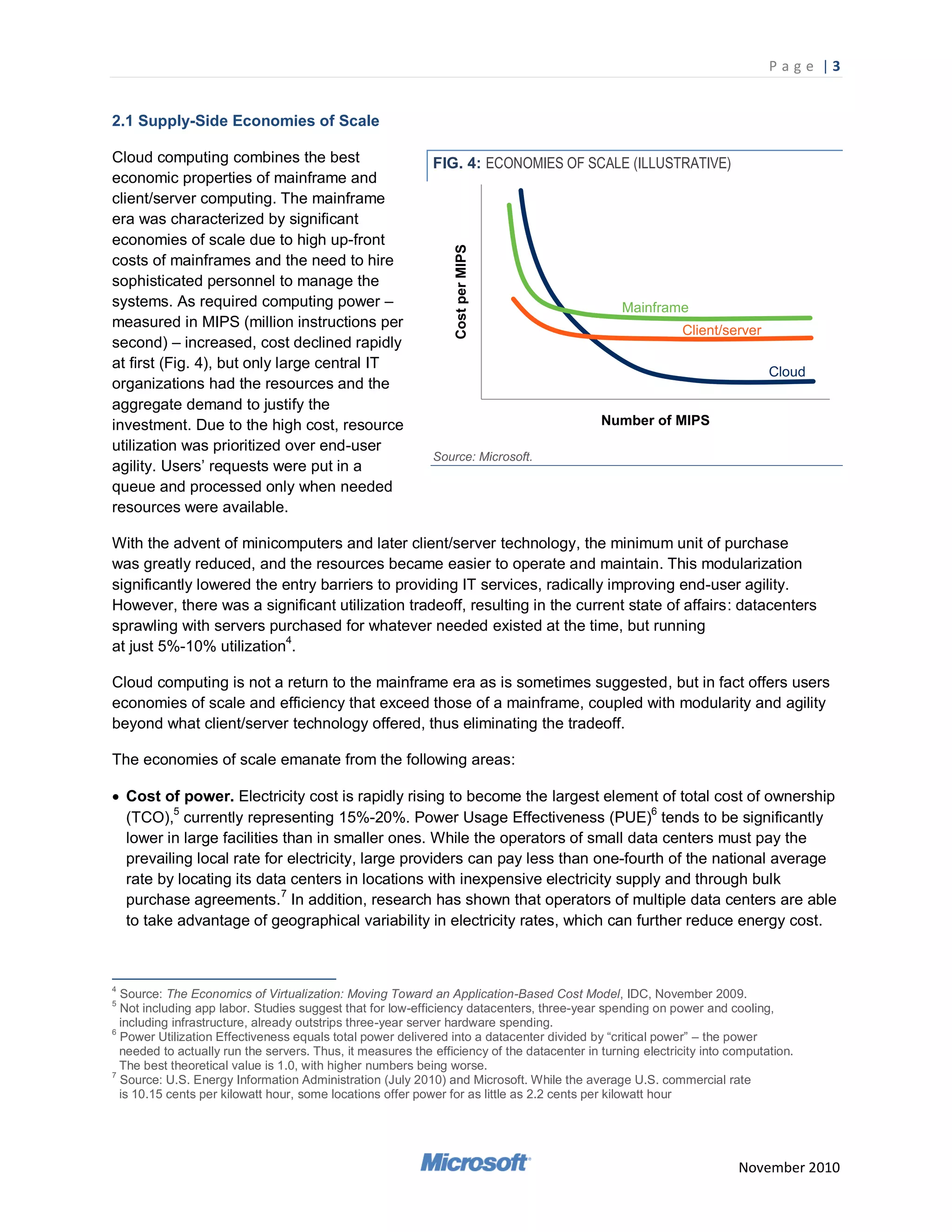 P a g e |3


2.1 Supply-Side Economies of Scale

Cloud computing combines the best                           FIG. 4: ECONOMIES OF SCALE (ILLUSTRATIVE)
economic properties of mainframe and
client/server computing. The mainframe
era was characterized by significant
economies of scale due to high up-front
costs of mainframes and the need to hire
sophisticated personnel to manage the
systems. As required computing power –
measured in MIPS (million instructions per
second) – increased, cost declined rapidly
at first (Fig. 4), but only large central IT
organizations had the resources and the
aggregate demand to justify the
investment. Due to the high cost, resource
utilization was prioritized over end-user
                                                            Source: Microsoft.
agility. Users‘ requests were put in a
queue and processed only when needed
resources were available.

With the advent of minicomputers and later client/server technology, the minimum unit of purchase
was greatly reduced, and the resources became easier to operate and maintain. This modularization
significantly lowered the entry barriers to providing IT services, radically improving end-user agility.
However, there was a significant utilization tradeoff, resulting in the current state of affairs: datacenters
sprawling with servers purchased for whatever needed existed at the time, but running
at just 5%-10% utilization4.

Cloud computing is not a return to the mainframe era as is sometimes suggested, but in fact offers users
economies of scale and efficiency that exceed those of a mainframe, coupled with modularity and agility
beyond what client/server technology offered, thus eliminating the tradeoff.

The economies of scale emanate from the following areas:

 Cost of power. Electricity cost is rapidly rising to become the largest element of total cost of ownership
  (TCO),5 currently representing 15%-20%. Power Usage Effectiveness (PUE)6 tends to be significantly
  lower in large facilities than in smaller ones. While the operators of small data centers must pay the
  prevailing local rate for electricity, large providers can pay less than one-fourth of the national average
  rate by locating its data centers in locations with inexpensive electricity supply and through bulk
                            7
  purchase agreements. In addition, research has shown that operators of multiple data centers are able
  to take advantage of geographical variability in electricity rates, which can further reduce energy cost.



4
  Source: The Economics of Virtualization: Moving Toward an Application-Based Cost Model, IDC, November 2009.
5
  Not including app labor. Studies suggest that for low-efficiency datacenters, three-year spending on power and cooling,
  including infrastructure, already outstrips three-year server hardware spending.
6
  Power Utilization Effectiveness equals total power delivered into a datacenter divided by ―critical power‖ – the power
  needed to actually run the servers. Thus, it measures the efficiency of the datacenter in turning electricity into computation.
  The best theoretical value is 1.0, with higher numbers being worse.
7
  Source: U.S. Energy Information Administration (July 2010) and Microsoft. While the average U.S. commercial rate
  is 10.15 cents per kilowatt hour, some locations offer power for as little as 2.2 cents per kilowatt hour




                                                                                                                      November 2010
 