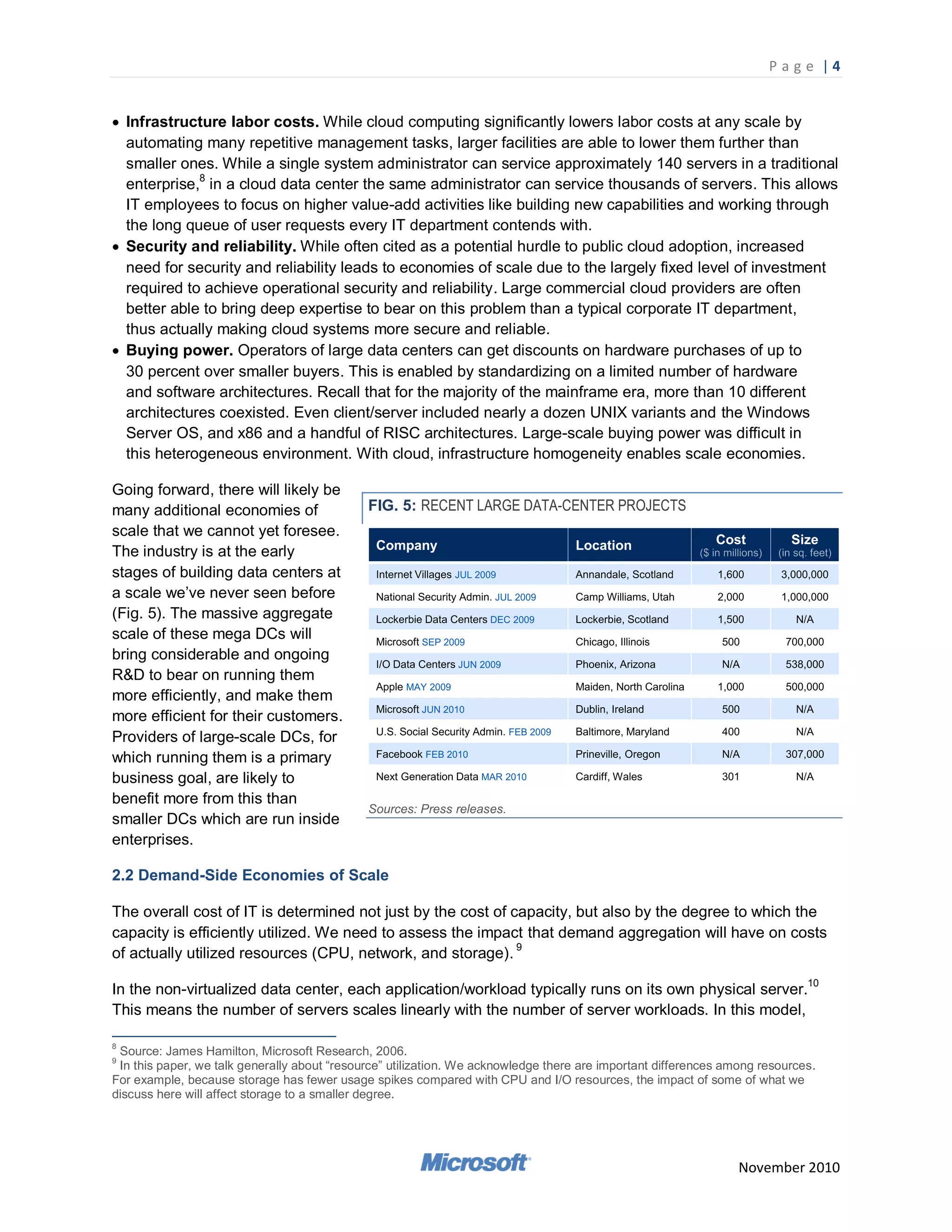 P a g e |4


 Infrastructure labor costs. While cloud computing significantly lowers labor costs at any scale by
  automating many repetitive management tasks, larger facilities are able to lower them further than
  smaller ones. While a single system administrator can service approximately 140 servers in a traditional
  enterprise,8 in a cloud data center the same administrator can service thousands of servers. This allows
  IT employees to focus on higher value-add activities like building new capabilities and working through
  the long queue of user requests every IT department contends with.
 Security and reliability. While often cited as a potential hurdle to public cloud adoption, increased
  need for security and reliability leads to economies of scale due to the largely fixed level of investment
  required to achieve operational security and reliability. Large commercial cloud providers are often
  better able to bring deep expertise to bear on this problem than a typical corporate IT department,
  thus actually making cloud systems more secure and reliable.
 Buying power. Operators of large data centers can get discounts on hardware purchases of up to
  30 percent over smaller buyers. This is enabled by standardizing on a limited number of hardware
  and software architectures. Recall that for the majority of the mainframe era, more than 10 different
  architectures coexisted. Even client/server included nearly a dozen UNIX variants and the Windows
  Server OS, and x86 and a handful of RISC architectures. Large-scale buying power was difficult in
  this heterogeneous environment. With cloud, infrastructure homogeneity enables scale economies.

Going forward, there will likely be
many additional economies of                  FIG. 5: RECENT LARGE DATA-CENTER PROJECTS
scale that we cannot yet foresee.
The industry is at the early
stages of building data centers at
a scale we‘ve never seen before
(Fig. 5). The massive aggregate
scale of these mega DCs will
bring considerable and ongoing
R&D to bear on running them
more efficiently, and make them
more efficient for their customers.
Providers of large-scale DCs, for
which running them is a primary
business goal, are likely to
benefit more from this than
                                              Sources: Press releases.
smaller DCs which are run inside
enterprises.

2.2 Demand-Side Economies of Scale

The overall cost of IT is determined not just by the cost of capacity, but also by the degree to which the
capacity is efficiently utilized. We need to assess the impact that demand aggregation will have on costs
of actually utilized resources (CPU, network, and storage). 9

In the non-virtualized data center, each application/workload typically runs on its own physical server.10
This means the number of servers scales linearly with the number of server workloads. In this model,

8
 Source: James Hamilton, Microsoft Research, 2006.
9
 In this paper, we talk generally about ―resource‖ utilization. We acknowledge there are important differences among resources.
For example, because storage has fewer usage spikes compared with CPU and I/O resources, the impact of some of what we
discuss here will affect storage to a smaller degree.




                                                                                                                 November 2010
 