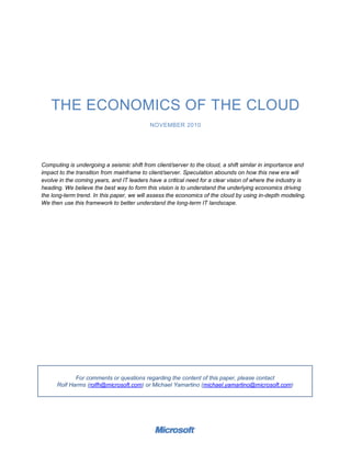 THE ECONOMICS OF THE CLOUD
                                            NOVEMBER 2010




Computing is undergoing a seismic shift from client/server to the cloud, a shift similar in importance and
impact to the transition from mainframe to client/server. Speculation abounds on how this new era will
evolve in the coming years, and IT leaders have a critical need for a clear vision of where the industry is
heading. We believe the best way to form this vision is to understand the underlying economics driving
the long-term trend. In this paper, we will assess the economics of the cloud by using in-depth modeling.
We then use this framework to better understand the long-term IT landscape.




             For comments or questions regarding the content of this paper, please contact
      Rolf Harms (rolfh@microsoft.com) or Michael Yamartino (michael.yamartino@microsoft.com)
 