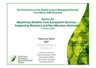 The Economics of the Global Loss of Biological Diversity
              5 & 6 March 2008 Brussels

                        Session B2
  Measuring Benefits from Ecosystem Services –
Integrating Monetary and Non-Monetary Estimates
                       (5 March 14:00)




                    Patrick ten Brink
                          IEEP
                   Ptenbrink@ieep.eu
                      www.ieep.eu

                     Thanks for inputs from
                   Marianne Kettunen (IEEP)
                     Aline Chiabai (FEEM)
                    Ingo Braeuer (Ecologic)
                      Leon Braat (Alterra)