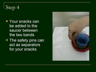 Step 4
 Your snacks can be
added to the saucer
between the two
bands holding the
glass and the saucer
 The safety pins can
act as separators for
your snacks
 
