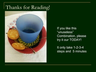 Viola!
 Your Cup-saucer
combine with hair bands
is ready which allows
 a single small footprint
unit for your coffee or
drink and snacks
 Prevents spillover by
holding the glass/cup
firmly
 Can also be used in a
moving car
 