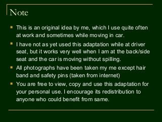 Note
 This is an original idea by me, which I use quite often
at work and sometimes while moving in car.
 I have not as yet used this adaptation while at driver
seat, but it works very well when I am at the back/side
seat and the car is moving without spilling.
 All photographs have been taken my me except hair
band and safety pins (taken from internet)
 You are free to view, copy and use this adaptation for
your personal use. I encourage its redistribution to
anyone who could benefit from same.
 