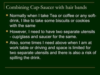 Combining Cup-Saucer with Hair bands
 Normally when I take Tea or coffee or any soft-
drink, I like to take some biscuits or cookies with
the same
 However, I would require two separate utensils -
cup/glass and saucer for the same.
 Also, some times, I take my Coffee at work table
or driving and space is limited for two separate
utensils with an added risk of spilling the drink.
 So, I worked around this adaptation using
commonly available things.
 