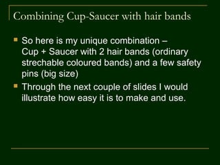 Combining Cup-Saucer with Hair bands
 Here is my unique combination –
Cup + Saucer with 2 hair bands (ordinary
stretchable colored bands) and a few safety pins
(big size).
 Through the next couple of slides I would illustrate
how easy it is to make and use this connect and
combine new adaptation to serve the purpose.
 