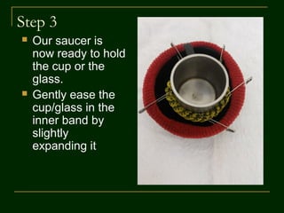 Step 3
 Our saucer is now
ready to hold the
cup
 Gently ease the
cup in the inner
band by slightly
expanding it
 