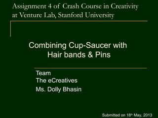 Assignment 4 of Crash Course in Creativity
at Venture Lab, Stanford University
Team
The eCreatives
Ms. Dolly Bhasin
Combining Cup-Saucer with
Hair bands & Pins
Submitted on 18th
May, 2013
 