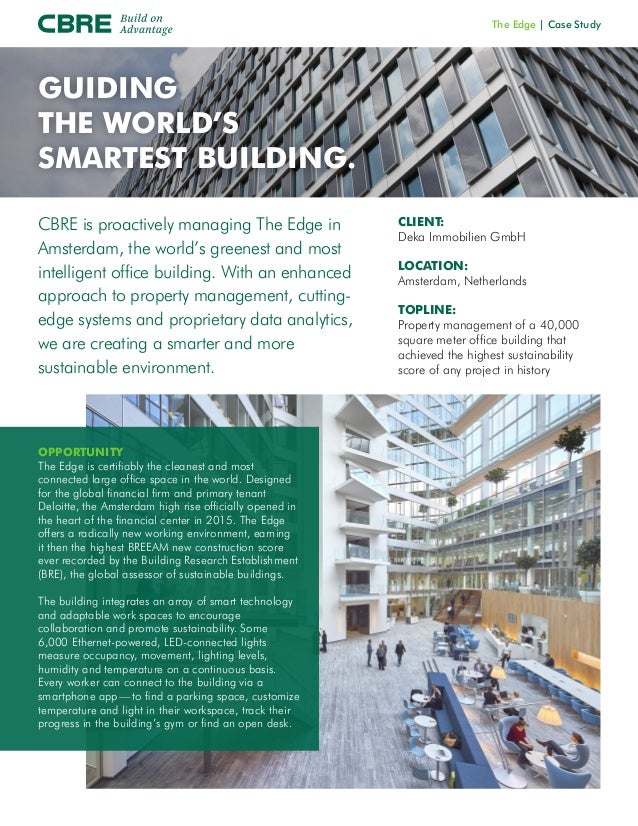The Edge | Case Study
CBRE is proactively managing The Edge in
Amsterdam, the world’s greenest and most
intelligent office building. With an enhanced
approach to property management, cutting-
edge systems and proprietary data analytics,
we are creating a smarter and more
sustainable environment.
OPPORTUNITY
The Edge is certifiably the cleanest and most
connected large office space in the world. Designed
for the global financial firm and primary tenant
Deloitte, the Amsterdam high rise officially opened in
the heart of the financial center in 2015. The Edge
offers a radically new working environment, earning
it then the highest BREEAM new construction score
ever recorded by the Building Research Establishment
(BRE), the global assessor of sustainable buildings.
The building integrates an array of smart technology
and adaptable work spaces to encourage
collaboration and promote sustainability. Some
6,000 Ethernet-powered, LED-connected lights
measure occupancy, movement, lighting levels,
humidity and temperature on a continuous basis.
Every worker can connect to the building via a
smartphone app — to find a parking space, customize
temperature and light in their workspace, track their
progress in the building’s gym or find an open desk.
CLIENT:
Deka Immobilien GmbH
LOCATION:
Amsterdam, Netherlands
TOPLINE:
Property management of a 40,000
square meter office building that
achieved the highest sustainability
score of any project in history
GUIDING
THE WORLD’S
SMARTEST BUILDING.
 