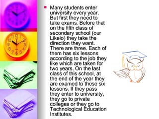 Many students enter university every year. But first they need to take exams. Before that on the fifth class of secondary school (our Likeio) they take the direction they want. There are three. Each of them has six lessons according to the job they like which are taken for two years. On the last class of this school, at the end of the year they are examed to these six lessons. If they pass they enter to university, they go to private colleges or they go to Technological Education Institutes. 