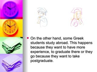 On the other hand, some Greek students study abroad. This happens because they want to have more experience, to graduate there or they go because they want to take postgraduate.  