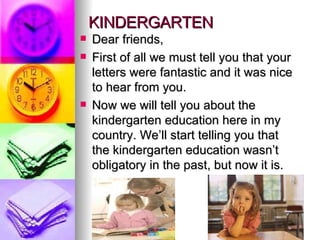 KINDERGARTEN  Dear friends, First of all we must tell you that your letters were fantastic and it was nice to hear from you. Now we will tell you about the kindergarten education here in my country. We’ll start telling you that the kindergarten education wasn’t obligatory in the past, but now it is. 