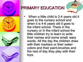 PRIMARY EDUCATION When a little child is 2-4 years old it goes to the nursery school and when it is 4-6 years old it goes to the infant school. There in the nursery or in the infant school the little children try to learn to write their names and some small, easy words. All the day the children draw with their markers or their water-colors and their paint-brushes and the rest of day they play with their toys. 