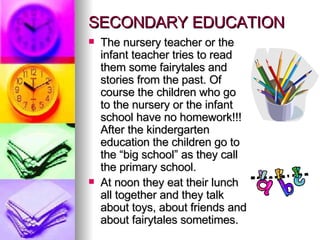 SECONDARY EDUCATION The nursery teacher or the infant teacher tries to read them some fairytales and stories from the past. Of course the children who go to the nursery or the infant school have no homework!!! After the kindergarten education the children go to the “big school” as they call the primary school.  At noon they eat their lunch all together and they talk about toys, about friends and about fairytales sometimes. 