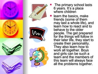 The primary school lasts 6 years. It’s a place where children learn the basics, make friends (some of them may last a whole life), and learn how to react and to behave to the older people. The get prepared for the things will follow in their later life, they start to create their personality. They also learn how to work all together. Boys and girls can be such a team and the members of this team will always face all the problems together.   