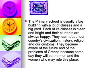 The Primary school is usually a big building with a lot of classes and a big yard. Each of its classes is clean and bright and their students are always happy. They learn about our country’s civilization, history, religion and our customs. They became aware of the future and of the problems of Greece because some day they will be the men and the women who may rule this place. 