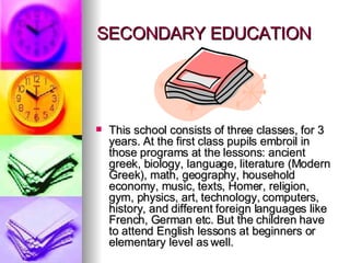 SECONDARY EDUCATION This school consists of three classes, for 3 years. At the first class pupils embroil in those programs at the lessons: ancient greek, biology, language, literature (Modern Greek), math, geography, household economy, music, texts, Homer, religion, gym, physics, art, technology, computers, history, and different foreign languages like French, German etc. But the children have to attend English lessons at beginners or elementary level as well.  