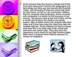 At the second class the lessons change and at the third class there aren’t lessons like geography and technology but there are new lessons like Euripidis’ ‘Helen’ and Schooling Profession which help them for their future. As far as I am concerned I believe that the computer data professing, which occupied with computers it is mainly for the economy in our country. The lessons stop at the end of May and for a month (20-25 days) the children are taking exams. After of these exams the students take their notes and if they have pass the class they take the suitable diploma. Those children are free to choose what they like to do when they finish school and start their own career (job). They also have the opportunity not to study for the High School (called likeio here in Greece) which follows because it’s simply not obligatory. 