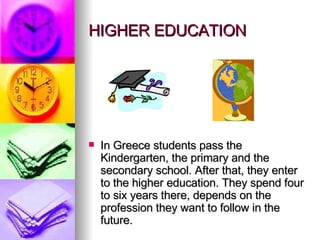 HIGHER EDUCATION In Greece students pass the Kindergarten, the primary and the secondary school. After that, they enter to the higher education. They spend four to six years there, depends on the profession they want to follow in the future.  