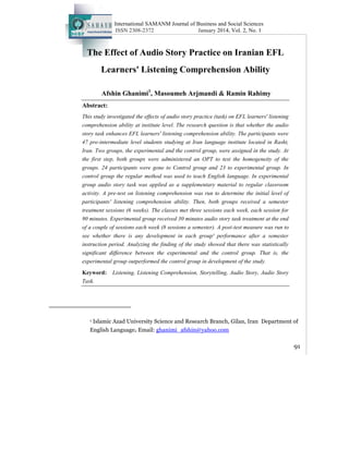 International SAMANM Journal of Business and Social Sciences
ISSN 2308-2372 January 2014, Vol. 2, No. 1
91
The Effect of Audio Story Practice on Iranian EFL
Learners' Listening Comprehension Ability
Afshin Ghanimi1
, Masoumeh Arjmandi & Ramin Rahimy
Abstract:
This study investigated the effects of audio story practice (task) on EFL learners' listening
comprehension ability at institute level. The research question is that whether the audio
story task enhances EFL learners' listening comprehension ability. The participants were
47 pre-intermediate level students studying at Iran language institute located in Rasht,
Iran. Two groups, the experimental and the control group, were assigned in the study. At
the first step, both groups were administered an OPT to test the homogeneity of the
groups. 24 participants were gone to Control group and 23 to experimental group. In
control group the regular method was used to teach English language. In experimental
group audio story task was applied as a supplementary material to regular classroom
activity. A pre-test on listening comprehension was run to determine the initial level of
participants' listening comprehension ability. Then, both groups received a semester
treatment sessions (6 weeks). The classes met three sessions each week, each session for
90 minutes. Experimental group received 30 minutes audio story task treatment at the end
of a couple of sessions each week (8 sessions a semester). A post-test measure was run to
see whether there is any development in each group' performance after a semester
instruction period. Analyzing the finding of the study showed that there was statistically
significant difference between the experimental and the control group. That is, the
experimental group outperformed the control group in development of the study.
Keyword: Listening, Listening Comprehension, Storytelling, Audio Story, Audio Story
Task.
1 Islamic Azad University Science and Research Branch, Gilan, Iran Department of
English Language. Email: ghanimi_afshin@yahoo.com
 